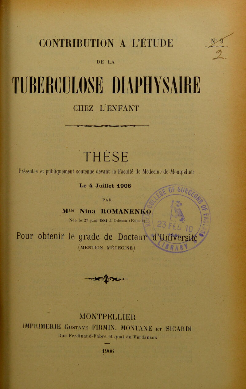 CONTRIBUTION A L’ÉTUDE DE LA CHEZ L’ENFANT THÈSE Préieiitôe et publiquement soutenue devant la Faculté de Médecine de Montpellier Le 4 Juillet 1906 PAR Mlle Nina ROMANENKO Née le 27 juin 1884 à Odessa (Russie) \ ^ \ r»''- I p- 'fr. /• - ' /T:. ' Pour obtenir le grade de Docteur d’Unit^;3k|y (mention médecine ) ;£» A MONTPELLIER IMI’IilMIÎRIE Gustavk KIRMIN, MONTANIi iît SICAUDI Rue Kerdioand-Eabre et quai du Verdanson 1906