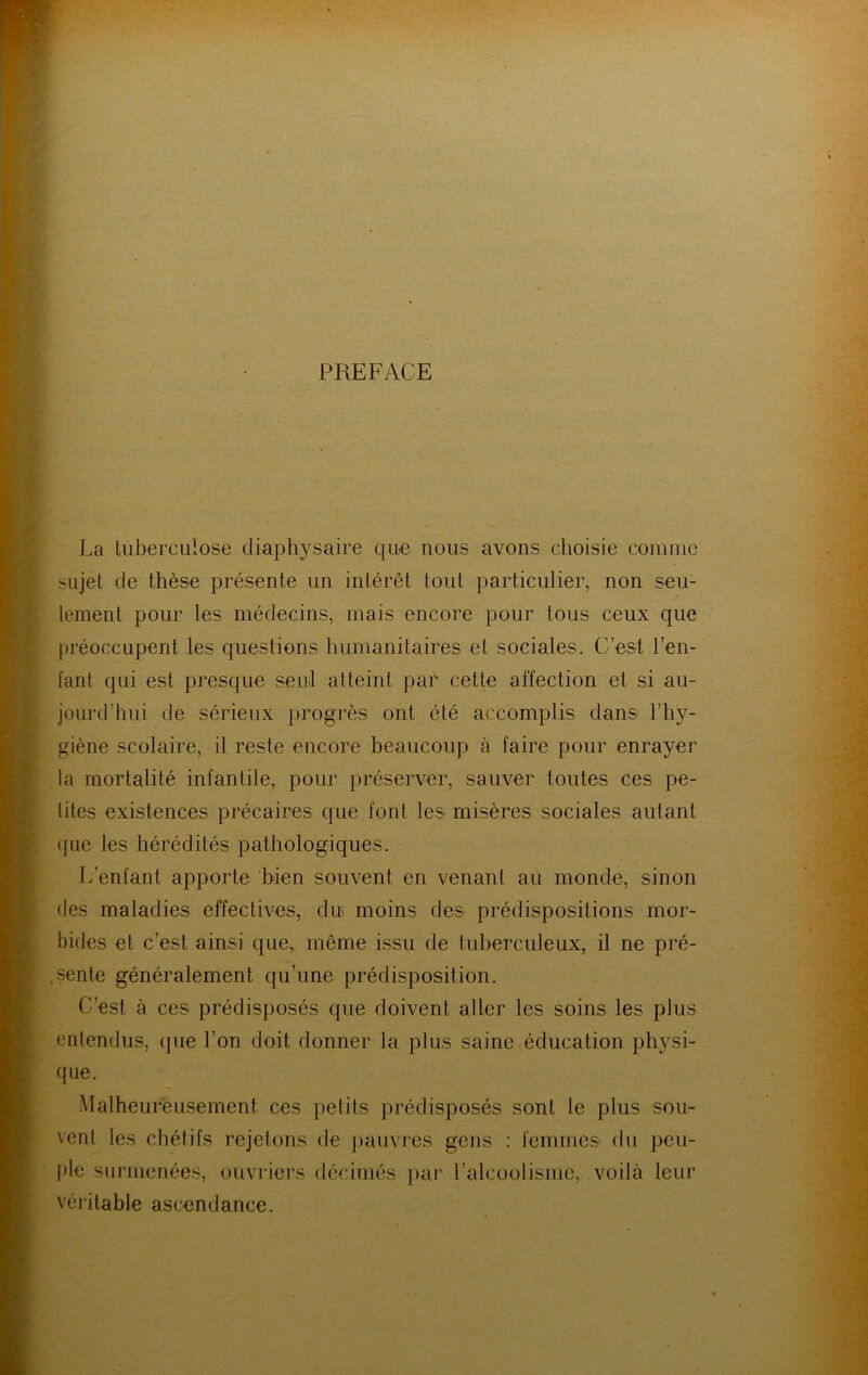 PREFACE La tuberculose diaphysaire qu.e nous avons choisie coinnic sujet de thèse présente un intérêt tout particulier, non seu- lement pour les médecins, mais encore pour tous ceux que ju'éoccupent les questions humanitaires et sociales. C’est l’en- fant qui est presque seul atteint par celte affection et si au- jourd’hui de sérieux progrès ont été accomplis dans l’hy- giène scolaire, il reste encore beaucoup à faire pour enrayer la mortalité infantile, pour préserver, sauver toutes ces pe- tites existences précaires que font les misères sociales autant (jue les hérédités pathologiques. L’enfant apporte bien souvent en venant au monde, sinon (les maladies effectives, dui moins des prédispositions mor- bides et c’est ainsi que, même issu de tuberculeux, il ne pré- .i^nte généralement qu’une prédisposition. C’est à ces prédisposés que doivent aller les soins les plus entendus, (jue l’on doit donner la plus saine éducation physi- que. Malheureusement ces petits prédisposés sont le plus sour vent les chétifs rejetons de paiivi’es gens : femmes du peu- ple sui'menées, ouvriei's décimés par ralcoolisme, voilà leur véritable ascendance.