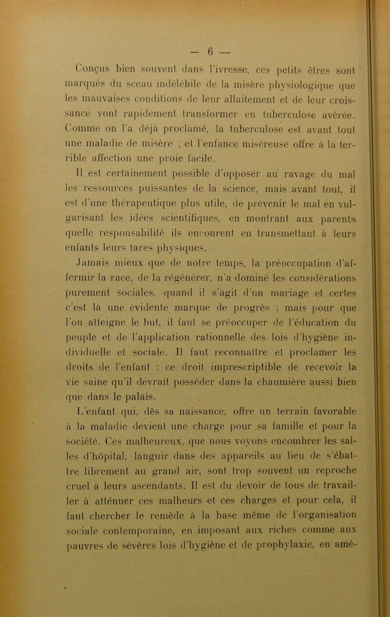 Conçus bien sonvenl dans l’ivresse, ces pelils êires sont marqués du sceau indélébile de la misère ])hysiologi(jne que les mauvaises condiLions de leur allailernenl et de leur crois- sance vont rapidement transformel- en tuberculose avérée. Comme on l’a déjà proclamé, la tuberculose est avant tout une maladie de misère ; et l’enfance miséreuse offre à la ter- rible affection une proie facile. Il est certainement possible d’opposer au ravage du mal les ressources puissantes de la science, mais avant tout, il est d’une thérapeutique plus utile, de prévenir le mal en vul- garisant les idées scientifiques, en montrant aux parentsi quelle responsabilité ils encourent en transmettant à leurs enfants leurs tares physiques. Jamais mieux que de notre temps, la préoccupation d’af- fermir la race, de la régénérer, n’a dominé les considérations purement sociales, quand il s’agit d’un mariage et certes c’est là une évidente marque de progrès ; mais pour que l’on atteigne le but, il faut se préoccuper de l’éducation du peuple et de l’application rationnelle des lois d’hygiène in- dividuelle et sociale. Il faut reconnaître et proclamer les droits de l’enfant : ce droit imprescriptible de recevoir la vie saine qu’il devrait posséder dans la chaumière aussi bien que dans le palais. L’enfant qui, dès sa naissance, offre un teri-ain favorable à la maladie devient une charge pour .sa famille et pour la société. Ces malheureux, que nous voyons encombrer les sal- les d’hôpital, languir dans des appareils au lieu de s’ébat- tre librement au grand air, sont trop souvent un reproche cruel à leurs ascendants. Il est du devoir de tous de travail- ler à atténuer ces malheurs et ces charges et pour cela, il faut chercher le remède à la base même de l’organisation sociale contemporaine, en imjmsant aux riches comme aux pauvres de sévères lois d’hygiène et de prophylaxie, en amé-