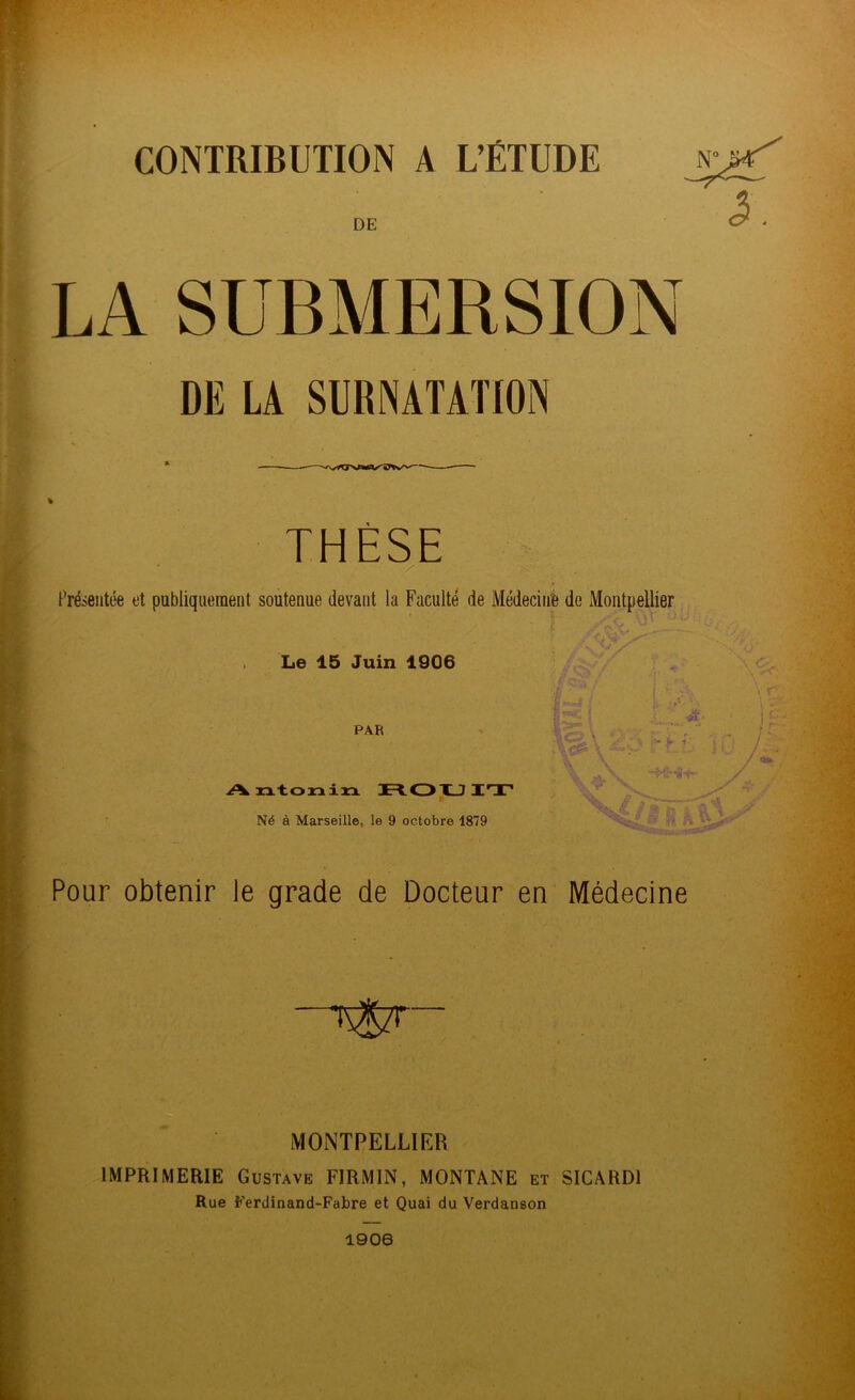 CONTRIBUTION A L’ÉTUDE DE DE LA SURNATATION THÈSE Présentée et publiquement soutenue devant la Faculté de Médecine de Montpellier Le 15 Juin 1906 PAR A ntonin ROUIT Né à Marseille, le 9 octobre 1879 jj !*j \ Ll. \ v  v ; ■ ifja k\ Pour obtenir le grade de Docteur en Médecine MONTPELLIER IMPRIMERIE Gustave FIRMIN, MONTANE et SICARD1 Rue Ferdinand-Fabre et Quai du Verdauson 1906