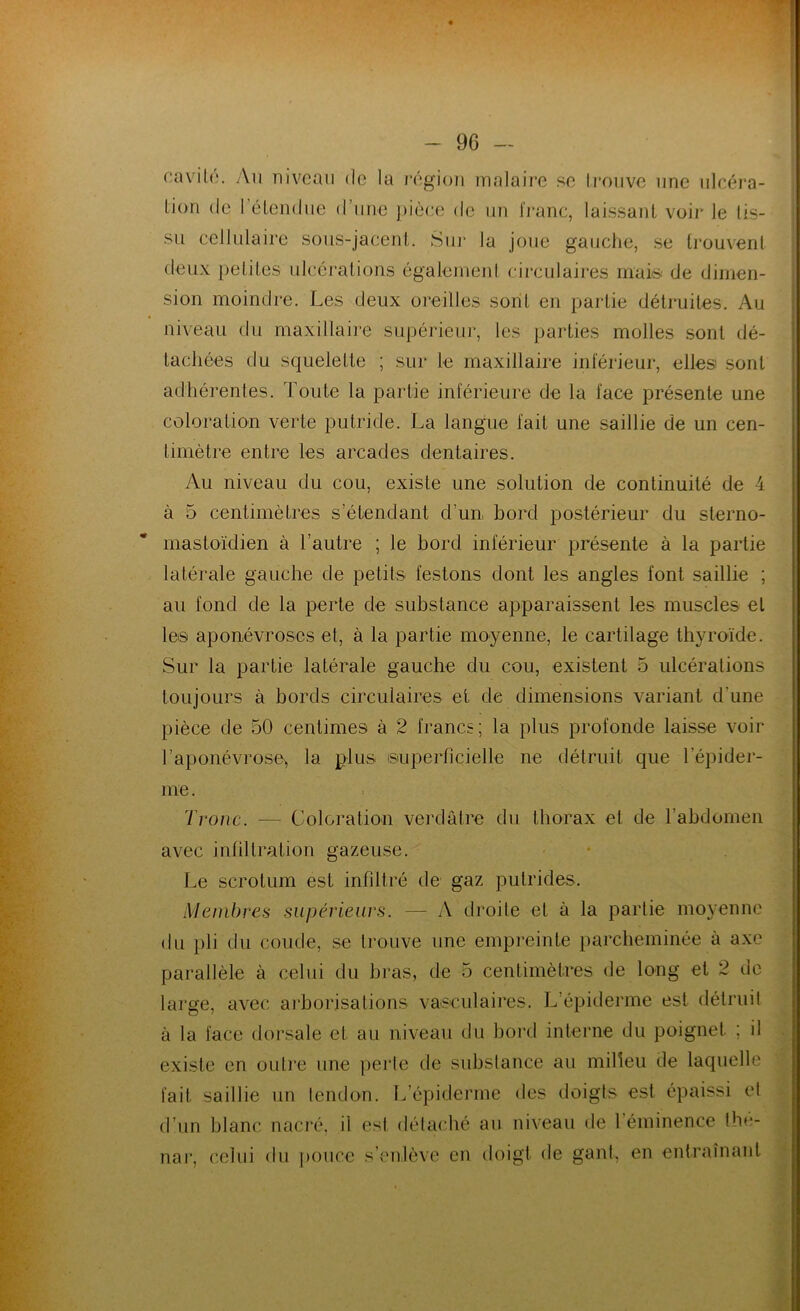 cavité. An niveau de la région îmalaire se trouve une ulcéra- tion de I étendue d’une pièce de un franc, laissant voir le tis- su cellulaire sous-jacent. Sur la joue gauche, se trouvent deux petites ulcérations également circulaires mais de dimen- sion moindre. Les deux oreilles sont en partie détruites. Au niveau du maxillaire supérieur, les parties molles sont dé- tachées du squelette ; sur le maxillaire inférieur, elles sont adhérentes. Toute la partie inférieure de la face présente une coloration verte putride. La langue fait une saillie de un cen- timètre entre les arcades dentaires. Au niveau du cou, existe une solution de continuité de 4 à 5 centimètres s’étendant d’un bord postérieur du sterno- mastoïdien à l’autre ; le bord inférieur présente à la partie latérale gauche de petits festons dont les angles font saillie ; au fond de la perte de substance apparaissent les muscles et les aponévroses et, à la partie moyenne, le cartilage thyroïde. Sur la partie latérale gauche du cou, existent 5 ulcérations toujours à bords circulaires et de dimensions variant d'une pièce de 50 centimes à 2 francs; la plus profonde laisse voir l’aponévrose* la plus superficielle ne détruit que l’épider- me. Tronc. — Coloration verdâtre du thorax et de l’abdomen avec infiltration gazeuse. Le scrotum est infiltré de gaz putrides. Membres supérieurs. — A droite et à la partie moyenne du pli du coude, se trouve une empreinte parcheminée à axe parallèle à celui du bras, de 5 centimètres de long et 2 de large, avec arborisations vasculaires. L’épiderme est détruit à la face dorsale et au niveau du bord interne du poignet ; il existe en outre une perte de substance au milieu de laquelle fait saillie un tendon. L’épiderme des doigts est épaissi et d’un blanc nacré, il est détaché au niveau de 1 éminence the- nar, celui du pouce s’enlève en doigt de gant, en entraînant