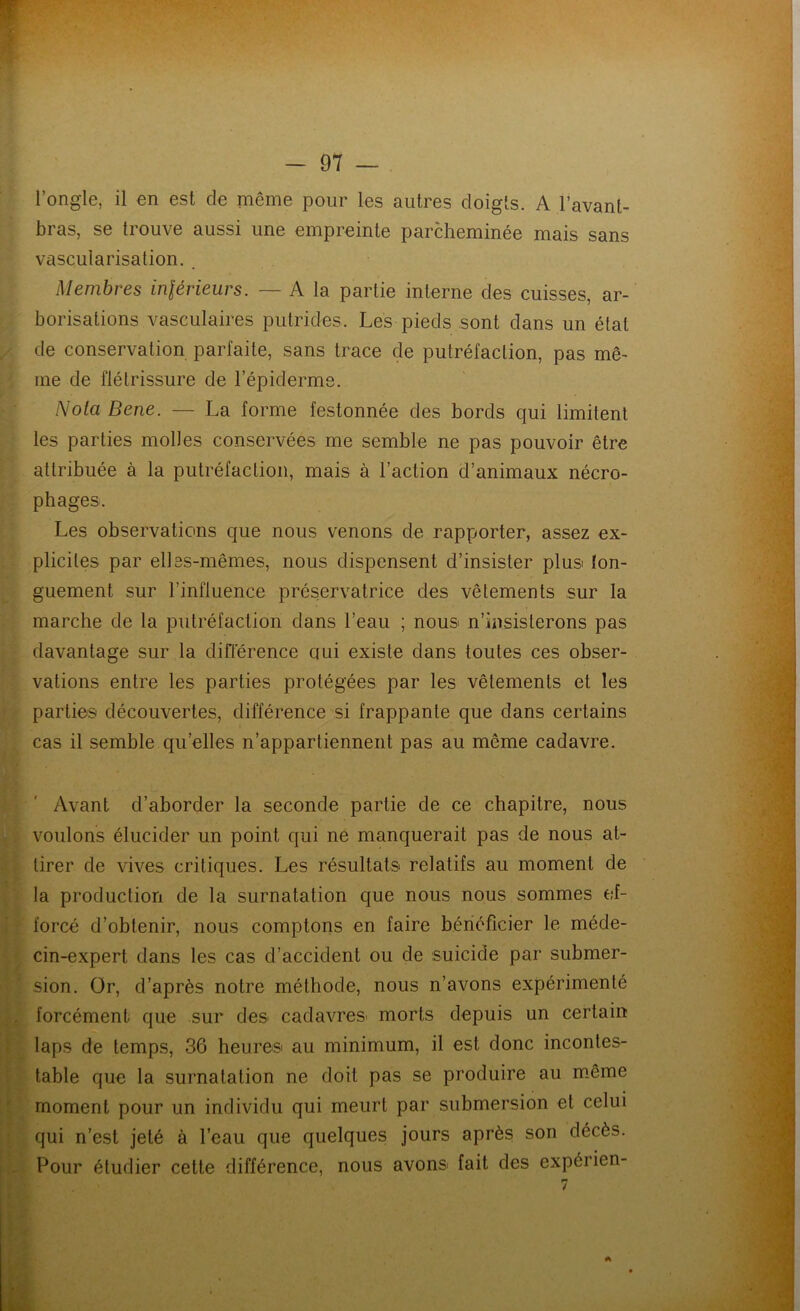 l’ongle, il en est de même pour les autres doigts. A l’avant- bras, se trouve aussi une empreinte parcheminée mais sans vascularisation. Membres inférieurs. — A la partie interne des cuisses, ar- borisations vasculaires putrides. Les pieds sont dans un étal de conservation parfaite, sans trace de putréfaction, pas mê- me de flétrissure de l’épiderme. Nota Bene. — La forme festonnée des bords qui limitent les parties molles conservées me semble ne pas pouvoir être attribuée à la putréfaction, mais à l’action d’animaux nécro- phages. Les observations que nous venons de rapporter, assez ex- plicites par elles-mêmes, nous dispensent d’insister plus ton- guement sur l’influence préservatrice des vêlements sur la marche de la putréfaction dans l’eau ; nous n’insisterons pas davantage sur la différence ciui existe dans toutes ces obser- vations entre les parties protégées par les vêtements et les parties découvertes, différence si frappante que dans certains cas il semble quelles n’appartiennent pas au même cadavre. Avant d’aborder la seconde partie de ce chapitre, nous voulons élucider un point qui ne manquerait pas de nous at- tirer de vives critiques. Les résultats relatifs au moment de la production de la surnatation que nous nous sommes ef- forcé d’obtenir, nous comptons en faire bénéficier le méde- cin-expert dans les cas d’accident ou de suicide par submer- sion. Or, d’après notre méthode, nous n’avons expérimenté forcément que sur des cadavres morts depuis un certain laps de temps, 36 heures au minimum, il est donc incontes- table que la surnatation ne doit pas se produire au même moment pour un individu qui meurt par submersion et celui qui n’est jeté à l’eau que quelques jours après son décès. Pour étudier cette différence, nous avons fait des expérien-
