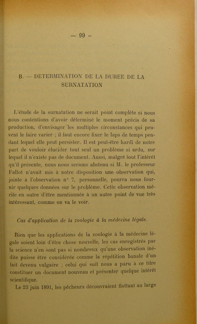 w — 99 - B. — DETERMINATION DE LA DUREE DE LA SURNATATION L’étude de la surnatation ne serait point complète si nous nous contentions d’avoir déterminé le moment précis de sa production, d’envisager les multiples circonstances qui peu- vent le faire varier ; il faut encore fixer le laps de temps pen- dant lequel elle peut persister. Il est peut-être hardi de notre part de vouloir élucider tout seul un problème si ardu, sur lequel il n’existe pas de document. Aussi, malgré tout l’intérêt qu’il présente, nous nous serions abstenu si M. le professeur Fallût n’avait mis à notre disposition une observation qui, jointe à l’observation n° 7, personnelle, pourra nous four- nir quelques données sur le problème. Cette observation mé- rite en outre d’être mentionnée à un autre point de vue très intéressant, comme on va le voir. Cas d'applicalion de la zoologie à la médecine légale. Bien que les applications de la zoologie à la médecine lé- gale soient loin d’être chose nouvelle, les cas enregistrés par la science n’en sont pas si nombreux qu’une observation iné- dite puisse être considérée comme la répétition banale d un fait devenu vulgaire ; celui qui suit nous a paru à ce titie constituer un document nouveau et présenter quelque intéiêt scientifique. Le 23 juin 1891, les pêcheurs découvraient flottant au large