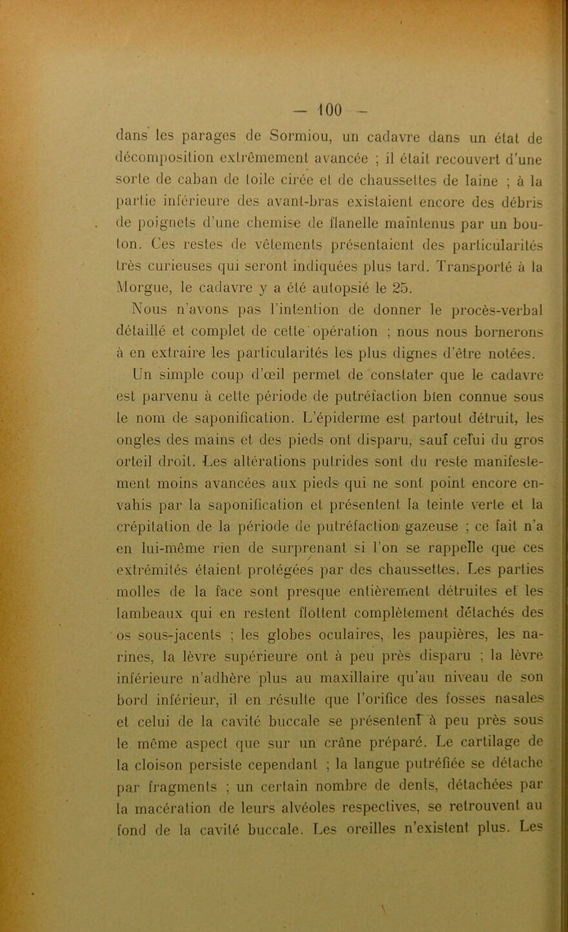 dans les parages de Sormiou, un cadavre dans un état de décomposition extrêmement avancée ; il était recouvert d’une sorte de caban de toile cirée et de chaussettes de laine ; à la partie inférieure des avant-bras existaient encore des débris de poignets d’une chemise de flanelle maintenus par un bou- lon. Ces restes de vêtements présentaient des particularités très curieuses qui seront indiquées plus tard. Transporté à la Morgue, le cadavre y a été autopsié le 25. Nous n’avons pas l’intention de donner le procès-verbal détaillé et complet de cette'opération ; nous nous bornerons à en extraire les particularités les plus dignes d’être notées. Un simple coup d’œil permet de constater que le cadavre est parvenu à cette période de putréfaction bien connue sous le nom de saponification. L’épiderme est partout détruit, les ongles des mains et des pieds ont disparu, sauf celui du gros orteil droit. Les altérations putrides sont du reste manifeste- ment moins avancées aux pieds qui ne sont point encore en- vahis par la saponification et présentent la teinte verte et la crépitation de la période de putréfaction gazeuse ; ce fait n‘a en lui-même rien de surprenant si l’on se rappelle que ces extrémités étaient protégées par des chaussettes. Les parties molles de la face sont presque entièrement détruites et les lambeaux qui en restent flottent complètement détachés des os sous-jacents ; les globes oculaires, les paupières, les na- rines, la lèvre supérieure ont à peu près disparu ; la lèvre inférieure n’adhère plus au maxillaire qu’au niveau de son bord inférieur, il en résulte que l’orifice des fosses nasales et celui de la cavité buccale se présentent à peu près sous le même aspect que sur un crâne préparé. Le cartilage de la cloison persiste cependant ; la langue putréfiée se détache par fragments ; un certain nombre de dents, détachées par la macération de leurs alvéoles respectives, se retrouvent au fond de la cavité buccale. Les oreilles n’existent plus. Les s
