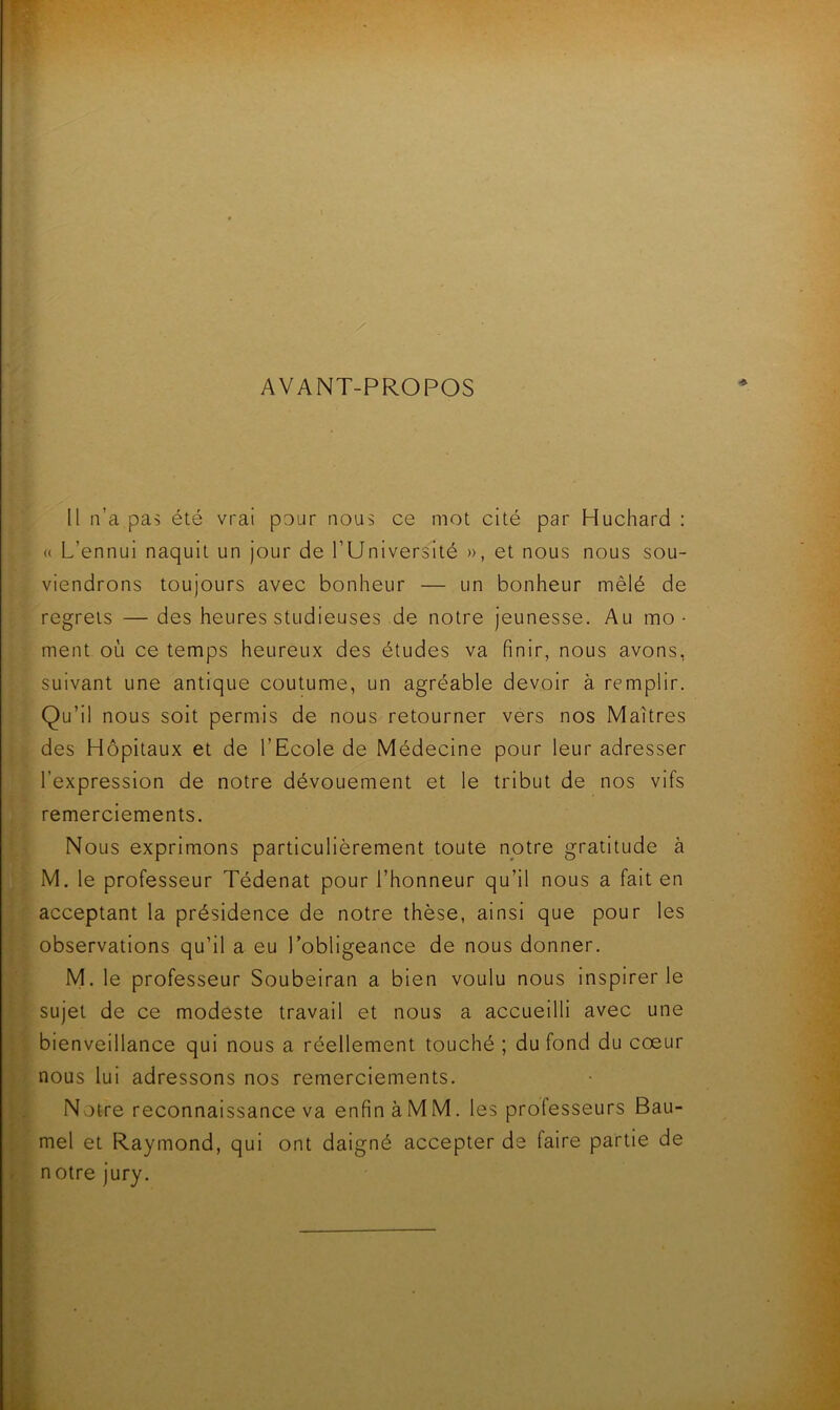 AVANT-PROPOS Il ii’a pas été vrai pour nous ce mot cité par Huchard : <( L’ennui naquit un Jour de l’Université », et nous nous sou- viendrons toujours avec bonheur — un bonheur mêlé de regrets — des heures studieuses de notre jeunesse. Au mo- ment où ce temps heureux des études va finir, nous avons, suivant une antique coutume, un agréable devoir à remplir. Qu’il nous soit permis de nous retourner vers nos Maîtres des Hôpitaux et de l’Ecole de Médecine pour leur adresser l’expression de notre dévouement et le tribut de nos vifs remerciements. Nous exprimons particulièrement toute notre gratitude à M. le professeur Tédenat pour l’honneur qu’il nous a fait en acceptant la présidence de notre thèse, ainsi que pour les observations qu’il a eu l’obligeance de nous donner. M. le professeur Soubeiran a bien voulu nous inspirer le sujet de ce modeste travail et nous a accueilli avec une bienveillance qui nous a réellement touché ; du fond du cœur nous lui adressons nos remerciements. Notre reconnaissance va enfin àMM. les professeurs Bau- mel et Raymond, qui ont daigné accepter de faire partie de r notre jury.