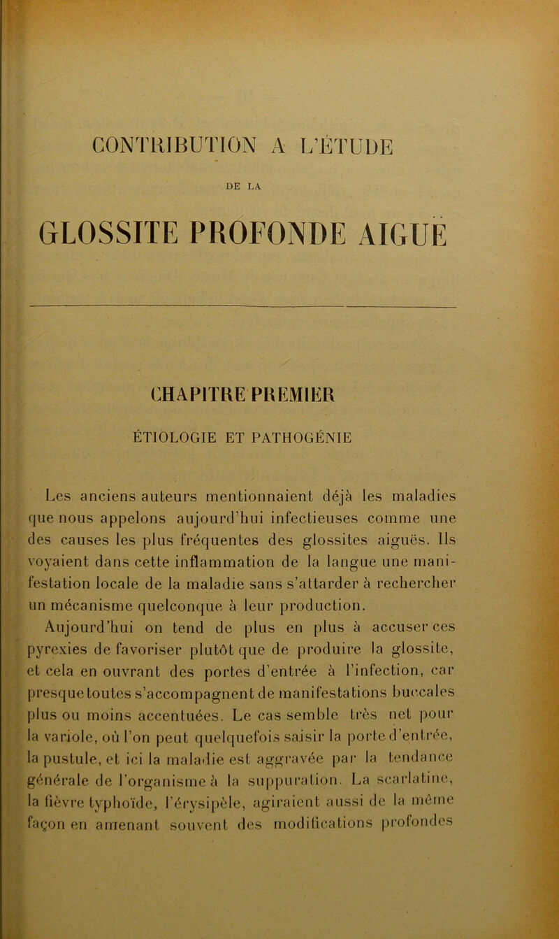 CONTRIBUTION A L’ÉTUDE DE LA GLOSSITE PROFONDE AIGUE (JIAPITREPKIÏMIER ÉTIOLOGIE ET PATHOGÉNIE Les anciens auteurs mentionnaient déjà les maladies que nous appelons aujourd’hui infectieuses comme une des causes les plus fréquentes des glossites aiguës. Ils voyaient dans cette inflammation de la langue une mani- festation locale de la maladie sans s’attarder à rechercher un mécanisme quelconque à leur production. Aujourd’hui on tend de plus en plus à accuser ces pyrexies de favoriser plutôt que de produire la glossite, et cela en ouvrant des portes d’entrée à l’infection, car presque toutes s’accompagnent de manifestations buccales plus ou moins accentuées. Le cas semble très net pour la variole, où l’on peut quelquefois saisir la porte d’entrée, la pustule, et ici la maladie est aggravée par la tendance générale de l’organisme à la suppuration. La scaidatine, la fièvre typhoïde, l’érysi|)èle, agiraient aussi de la môme lagon en amenant souvent des modifications prolondes iJ.