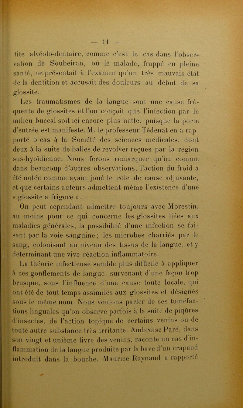 tite alvéolo-denlaire, comme c’est le cas dans l’obser- vation de Soiibeiran, où le malade, frappé en pleine santé, ne présentait à l’examen qu’un très mauvais état de la dentition et accusait des douleurs au début de sa glossite. ^ Les traumatismes de la langue sont une cause fré- quente de glossites et l’on conçoit que l’infection par le . milieu buccal soit ici encore plus nette, puisque la porte d’entrée est manifeste. M. le pi’ofesseur Tédenat en a rap- porté 5 cas à la Société des sciences médicales, dont deux à la suite de balles de revolver reçues par la région sus-hyoïdienne. Nous ferons remarquer qu’ici comme dans beaucoup d’autres observations, l’action du froid a été notée comme ayant joué le rôle de cause adjuvante, et (jue certains auteurs admettent même l’existence d’une « glossite a frigore ». On peut cependant admettre toujours avec Morestin, au moins pour ce qui concerne les glossites liées aux maladies générales, la possibilité d’une infection se fai- sant par la voie sanguine; les microbes charriés par le sang, colonisant au niveau des tissus de la langue, et y déterminant une vive réaction inflammatoire. La théorie infectieuse semble plus difficile à appliquer à ces gonflements de langue, survenant d’une façon trop brusque, sous l’influence d’une cause toute locale, qui ont été de tout temps assimilés aux glossites el désignés sous le même nom. Nous voulons parler de ces tuméfac- tions linguales qu’on observe parfois à la suite de piqûres . d’insectes, de l’action topique de certains venins ou de toute autre substance très irritante. Ambroise Paré, dans 't son vingt et unième livi’e des venins, raconte un cas d in- • llammation de la langue j)roduitc par la baved un crapaud j introduit dans la bouche. Maurice Raynaïul a i*ap[)orté