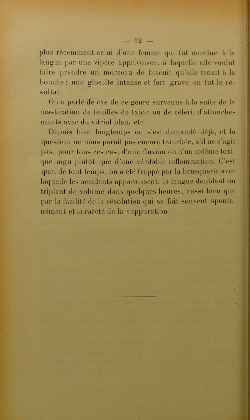 plus réceinnienl celui d’une reininc qui fui inoivJue à la langue par une vipère apprivoisée, h laquelle elle voulut faire prendre un morceau de biscuit qu’elle tenait à la bouche; une glossite intense et fort grave en fut le ré- sultat. On a parlé de cas de ce genre survenus à la suite de la mastication de feuilles de tabac ou de céleri, d’attouche- ments avec du vitriol bleu, etc. Depuis bien longtemps on s’est demandé déjà, et la question ne nous paraît pas encore tranchée, s’il ne s’agit pas, pour tous ces cas, d’une fluxion ou d’un œdème toxi- que aigu plutôt que d’une véritable inflammation. C’est que, de tout temps, on a été frappé par la brusquerie avec laquelle les accidents apparaissent, la langue doublant ou triplant de volume dans quelques heures, aussi bien que par la facilité de la résolution qui se fait souvent s|)onta- nément et la rareté de la suppuration. .