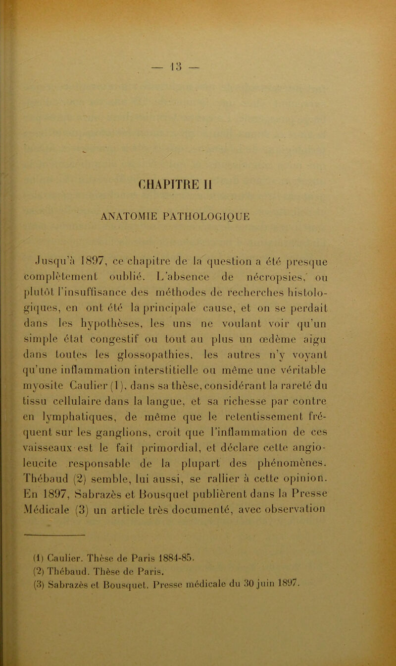 ANATOMIE PATHOLOGIQUE Jusqu’à 1897, ce chapitre de la question a été presque complètement oublié. L’absence de nécropsies,' ou plutôt l’insulTisance des méthodes de recherches histolo- giques, en ont été la principale cause, et on se perdait dans les hypothèses, les uns ne voulant voir qu’un simple état congestif ou tout au plus un œdème aigu dans toutes les glossopathies, les autres n’y voyant qu’une inflammation interstitielle ou même une véritable myosite Caulier (1 ), dans sa thèse, considérant la rareté du tissu cellulaire dans la langue, et sa richesse par contre en lymphatiques, de même que le retentissement fré- quent sur les ganglions, croit que l’inflammation de ces vaisseaux est le fait primordial, et déclare cette angio- leucite responsable de la plupart des phénomènes. Thébaud (2) semble, lui aussi, se rallier à cette opinion. En 1897, Sabrazès et Bousquet publièrent dans la Presse Médicale (3) un article très documenté, avec observation (1) Caulier. Thèse de Paris 1884-85. (2) Thébaud. Thèse de Paris. (d) Sabrazès et Bousrpjet. Presse médicale du 50 juin 180/.