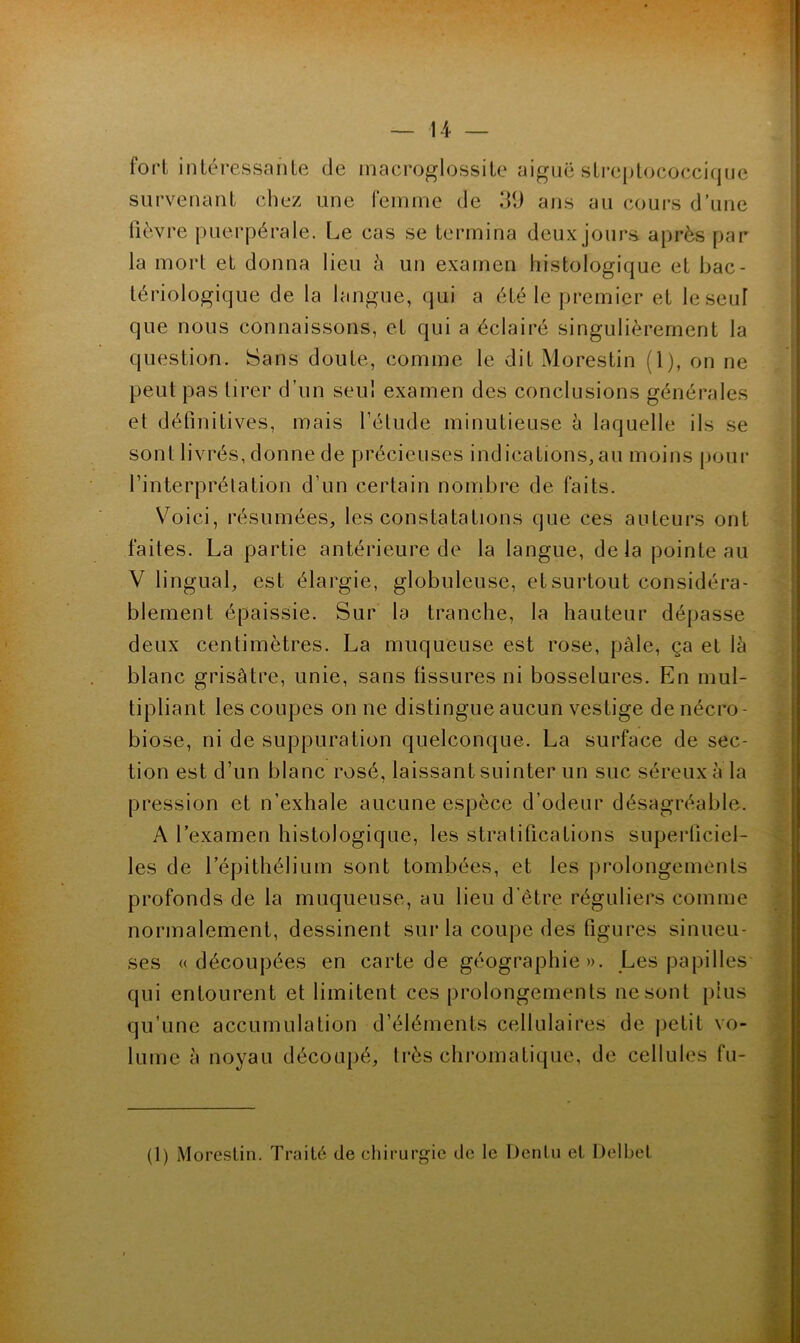 fort intéressante de inacroglossite aiguë streplococcique survenant chez une femme de 39 ans au coui's d’une lièvre puerpérale. Le cas se termina deux jours après par la mort et donna lieu à un examen histologique et bac- tériologique de la langue, qui a été le premier et le seul que nous connaissons, et qui a éclairé singulièrement la question. Sans doute, comme le dit Morestin (1), on ne peut pas tirer d’un seul examen des conclusions générales et définitives, mais l’étude minutieuse h laquelle ils se sont livrés, donne de précieuses indications,au moins pour l’interprétation d’un certain nondjre de faits. V^oici, résumées, les constatations que ces auteurs ont faites. La partie antérieure de la langue, delà pointeau V lingual, est élargie, globuleuse, et surtout considéra- blement épaissie. Sur la tranche, la hauteur dépasse deux centimètres. La muqueuse est rose, pale, ça et là blanc grisâtre, unie, sans fissures ni bosselures. En mul- tipliant les coupes on ne distingue aucun vestige de nécro- biose, ni de suppuration quelconque. La surface de sec- tion est d’un blanc rosé, laissant suinter un suc séreux à la pression et n’exhale aucune espèce d’odeur désagréable. A l’examen histologique, les stratifications superficiel- les de l’épithélium sont tombées, et les prolongements profonds de la muqueuse, au lieu d’être réguliers comme normalement, dessinent sur la coupe des figures sinueu- ses «découpées en carte de géographie ». Les papilles qui entourent et limitent ces prolongements ne sont plus qu’une accumulation d’éléments cellulaires de j)etit vo- lume à noyau découpé, très chromatique, de cellules fu-