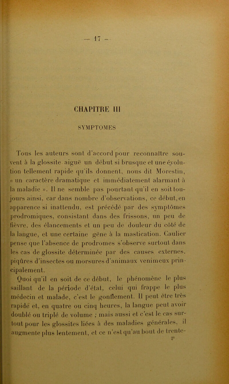 SYMPTOMES Tons les auteurs sont d’accord pour reconnaître sou- vent à la glossite aiguë un début si brusque et une évolu- tion tellement rapide qu'ils donnent, nous dit Morestin, (( un caractère dramatique et immédiatement alarmant à la maladie ». 11 ne semble pas pourtant qu’il en soit tou- jours ainsi, cardans nombre d’observations, ce début,en apparence si inattendu, est précédé par des symptômes prodromiques, consistant dans des frissons, un peu de fièvi’e, des élancements et un peu de douleur du côté de la langue, et une certaine gêne à la mastication. Caulier pense que l’absence de prodromes s’observe surtout dans les cas de glossite déterminée par des causes externes, piqûres d’insectes ou morsures d’animaux venimeux prin- cipalement. Quoi qu’il en soit de ce début, le phénomène le plus saillant de la période d’état, celui qui fra|)pe le plus médecin et malade, c’est le gonflement. 11 peut être très rapide et, en quatre ou cinq heures, la langue peut avoir doublé ou triplé de volume ; mais aussi et c’est le cas sur- tout pour les glossites liées à des maladies générales, il augmente plus lentement, et ce n’est (pi’au bout de trente-