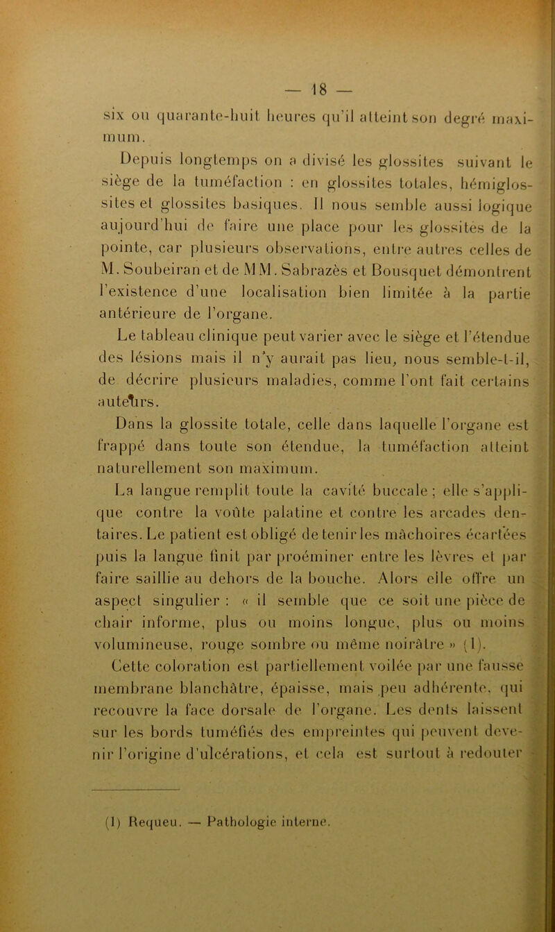 six ou quaranle-liuit heures qu’il alteiutsoii degré maxi- mum. Depuis longiemps on a divisé les glossites suivant le siège de la tuméfaction : en glossites totales, liémiglos- sites et glossites basiques. 11 nous semble aussi logique aujourd’hui de faire une place pour les glossites de la pointe, car plusieurs observations, entre autres celles de M. Soubeiran et de MM. Sabrazès et Bousquet démonti-ent l’existence d’une localisation bien limitée à la partie antérieure de l’organe. Le tableau clinique peut varier avec le siège et l’étendue des lésions mais il n’y aurait pas lieu, nous semble-t-il, de décrire plusieurs maladies, comme l’ont fait certains a U tell rs. Dans la glossite totale, celle dans laquelle l’organe est frappé dans toute son étendue, la tuméfaction atteint naturellement son maximum. La langue remplit toute la cavité buccale; elle s’appli- que contre la voûte palatine et contre les arcades den- taires. Le patient est obligé de tenii' les mâchoires écartées puis la langue finit par proéminer entre les lèvres et par faire saillie au dehors de la bouche. Alors elle otTre un aspect singulier: « il semble que ce soit une pièce de chair informe, plus ou moins longue, plus ou moins volumineuse, rouge sombre ou même noirâtre » (1). Cette coloration est partiellement voilée par une fausse membrane blanchâtre, épaisse, mais peu adhérente, qui recouvre la face dorsale de l’organe. Les dents laissent sur les bords tuméfiés des empreintes qui peuvent deve- nir l’origine d’ulcérations, et cela est surtout à i*edouter - (1) Hequeu. — Pathologie interne. »