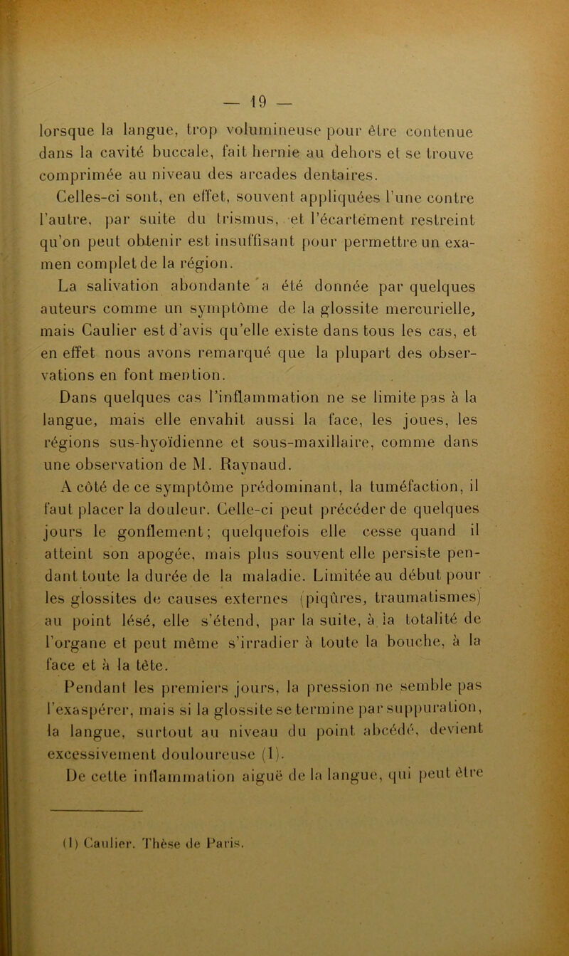 lorsque la langue, trop volumineuse pour être contenue dans la cavité buccale, fait hernie au dehors et se trouve comprimée au niveau des arcades dentaires. Celles-ci sont, en effet, souvent appliquées Tune contre l’autre, par suite du trismus, et l’écartement restreint qu’on peut obtenir est insuffisant pour perrnetti’eun exa- men complet de la région. La salivation abondante a été donnée par quelques auteurs comme un symptôme de la glossite mercurielle, mais Caulier est d’avis qu’elle existe dans tous les cas, et en effet nous avons remarqué que la plupart des obser- vations en font mention. Dans quelques cas l’inflammation ne se limite pas à la langue, mais elle envahit aussi la face, les joues, les régions sus-hyoïdienne et sous-maxillaire, comme dans une observation de M. Raynaud. A côté de ce symptôme prédominant, la tuméfaction, il faut placer la douleur. Celle-ci peut précéder de quelques jours le gonflement; quelquefois elle cesse quand il atteint son apogée, mais plus souvent elle persiste pen- dant toute la durée de la maladie. Limitée au début pour les glossites de causes externes (piqûres, traumatismes) au point lésé, ell^ s’étend, par la suite, à la totalité de l’organe et peut même s’irradier à toute la bouche, à la face et à la tète. Pendant les premiei’s jours, la pression ne semble pas l’exaspérer, mais si la glossite se termine par suppui'ation, la langue, surtout au niveau du point abcédé, devient excessivement douloureuse (1). De cette inflammation aiguë de la langue, qui peutêti-e (1) Caulier, Thèse de Paris.