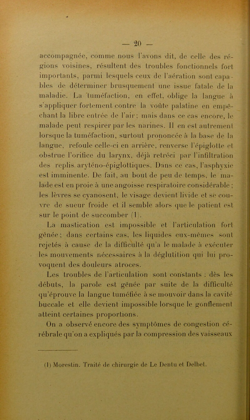 w: > . — <20 _ accompagnée, comme nous l’avons dit, de celle des lo- gions voisines, résultent des troubles ronctionnels Tort importants, parmi lesquels ceux de l’aéi’ation sonlcaj)a- bles de déterminer brusquement une issue fatale de la maladie. La 'tuméfaction, en effet, oblige la langm» à s’appliquer fortcunent contre la voûte palatine en empê- chant la libre entrée de l’aii*; mais dans ce cas encore, le malade peut respirer ])ai‘les narines. Il en est autrement lorsque la tuméfaction, surtout prononcée à la base de la langue, refoule celle-ci en arrière, renverse l’épiglotte et obstrue l’oriüce du larynx, déjà rétréci par l’infiltration des replis, aryténo-épiglottiques. Dans ce cas, l’asphyxie est imminente. De fait, au bout de peu de temps, le ma- lade est en proie à une angoisse respiratoire considérable ; les lèvres se cyanosent, le visage devient livide et sê cou- vre de sueur froide et il semble alors que le patient est sur le point de succomber (1). La mastication est impossible et l’articulation foi't gênée ; dans certains cas, les liquides eux-mêmes sont rejetés à cause de la difficulté qu’a le malade à exécuter les mouvements nécessaires à la déglutition qui lui pro- voquent des douleurs atroces. Les troubles de l’articulation sont constants ; dès les débuts, la parole est gênée par suite de la difficulté qu’éprouve la langue tuméfiée à se mouvoir dans la cavité buccale et elle devient impossible lorsque le gonflement atteint certaines proportions. On a observé encore des symptômes de congestion cé- rébrale qu’on a expliqués par la comjiression des vaisseaux
