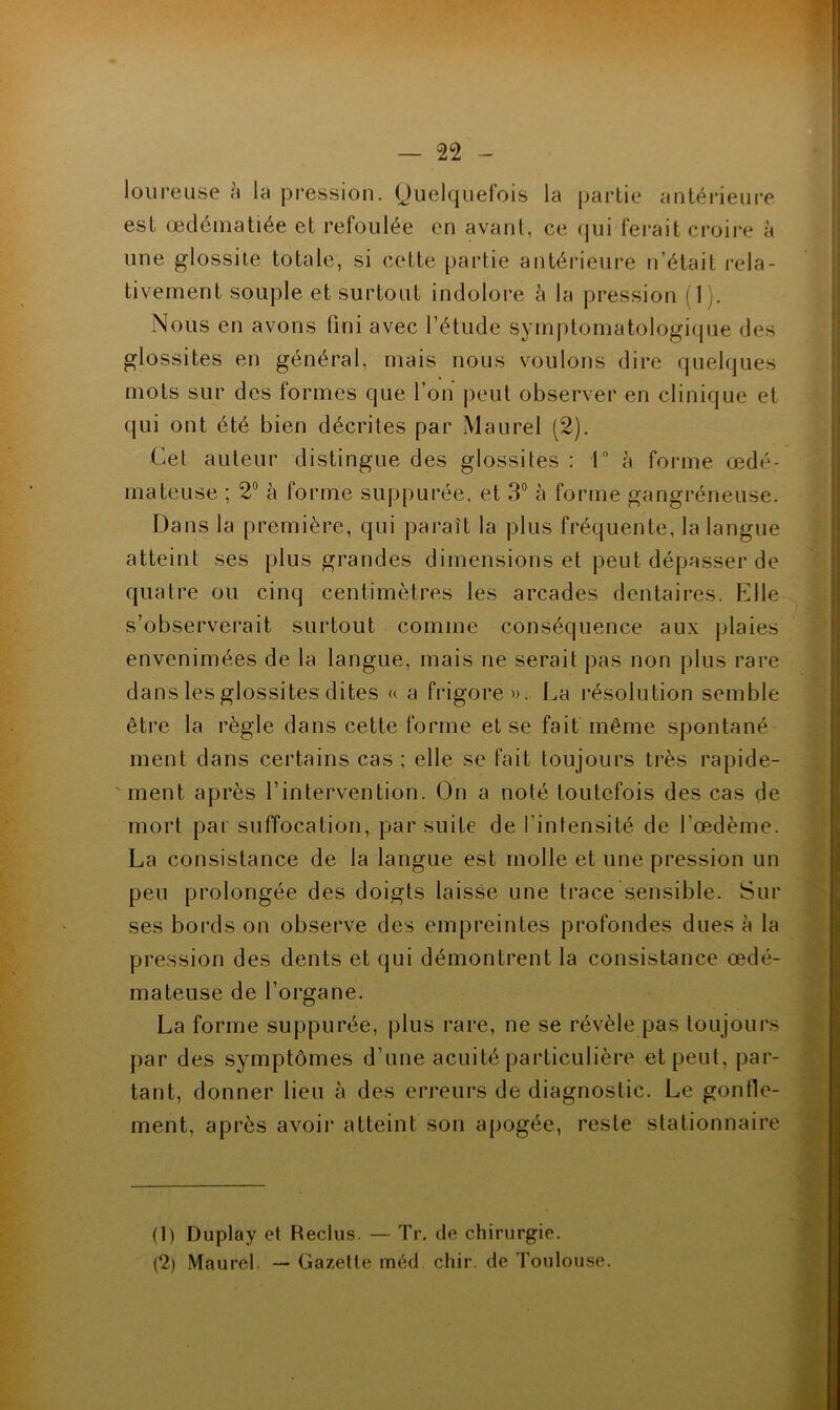 loiireuse à la pression, Ouelquefois la partie antérieiii*e est œdématiée et refoulée en avant, ce (jui ferait croii'e à une glossite totale, si cette partie antérieure n’était rela- tivement souple et surtout indolore à la pression (1 Nous en avons fini avec l’étude symptomatologique des glossites en général, mais nous voulons dire quelques mots sur des formes que l’on peut observer en clinique et qui ont été bien décrites par Maurel (2). Cet auteur distingue des glossites : Ta forme œdé- mateuse ; 2° à forme suppurée, et 3® à forme gangréneuse. Dans la première, qui paraît la plus fréquente, la langue atteint ses plus grandes dimensions et peut dépasser de quatre ou cinq centimètres les arcades dentaires. F]lle s’observerait surtout comme conséquence aux plaies envenimées de la langue, mais ne serait pas non plus rare dans les glossites dites « a frigore». La résolution semble être la règle dans cette forme et se fait même spontané ment dans certains cas ; elle se fait toujours très rapide- 'ment après l’intervention. On a noté toutefois des cas de mort par suffocation, par suite de l’intensité de l’œdème. La consistance de la langue est molle et une pression un peu prolongée des doigts laisse une trace sensible. Sur ses bords on observe des empreintes profondes dues à la pression des dents et qui démontrent la consistance œdé- mateuse de l’organe. La forme suppurée, plus rare, ne se révèle pas toujours par des symptômes d’une acuité particulière et peut, par- tant, donner lieu à des erreurs de diagnostic. Le gonfle- ment, après avoir atteint son apogée, reste stationnaire (1) Duplay et Reclus. — Tr. de chirurgie. (2) Maurel — Gazette méd chir. de Toulouse.