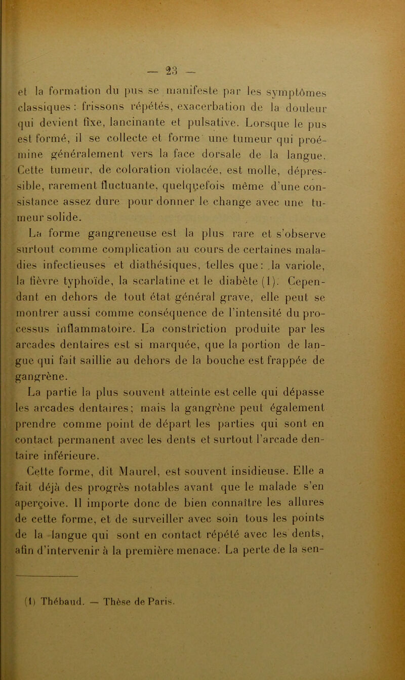 et la formation du pus se manifeste par les symptômes classiques: frissons répétés, exacerbation de la douleur qui devient fixe, lancinante et pulsative. Lorsque le pus est formé, il se collecte et forme une tumeur qui proé- mine généralement vers la face dorsale de la langue. Cette tumeur, de coloration violacée, est molle, dépres- sible, rarement fluctuante, quelquefois même d’une con- sistance assez dure pour donner le change avec une tu- meur solide. La forme gangreneuse est la plus rare et s’observe surtout comme complication au cours de certaines mala- dies infectieuses et diathésiques, telles que: .la variole, la fièvre typhoïde, la scarlatine et le diabète (1). Cepen- dant en dehors de tout état général grave, elle peut se montrer aussi comme conséquence de l’intensité du pro- cessus inflammatoire. La constriction produite par les arcades dentaires est si marquée, que la portion de lan- gue qui fait saillie au dehors de la bouche est frappée de gangrène. La partie la plus souvent atteinte est celle qui dépasse les arcades dentaires; mais la gangrène peut également prendre comme point de départ les parties qui sont en contact permanent avec les dents et surtout l’arcade den- taire inférieure. Cette forme, dit Maurel, est souvent insidieuse. Elle a fait déjà des progrès notables avant que le malade s’en aperçoive. Il importe donc de bien connaître les allures de cette forme, et de surveiller avec soin tous les points de la langue qui sont en contact répété avec les dents, afin d’intervenir à la première menace. La perte de la sen- (1) Thébaud. — Thè.se de Paris