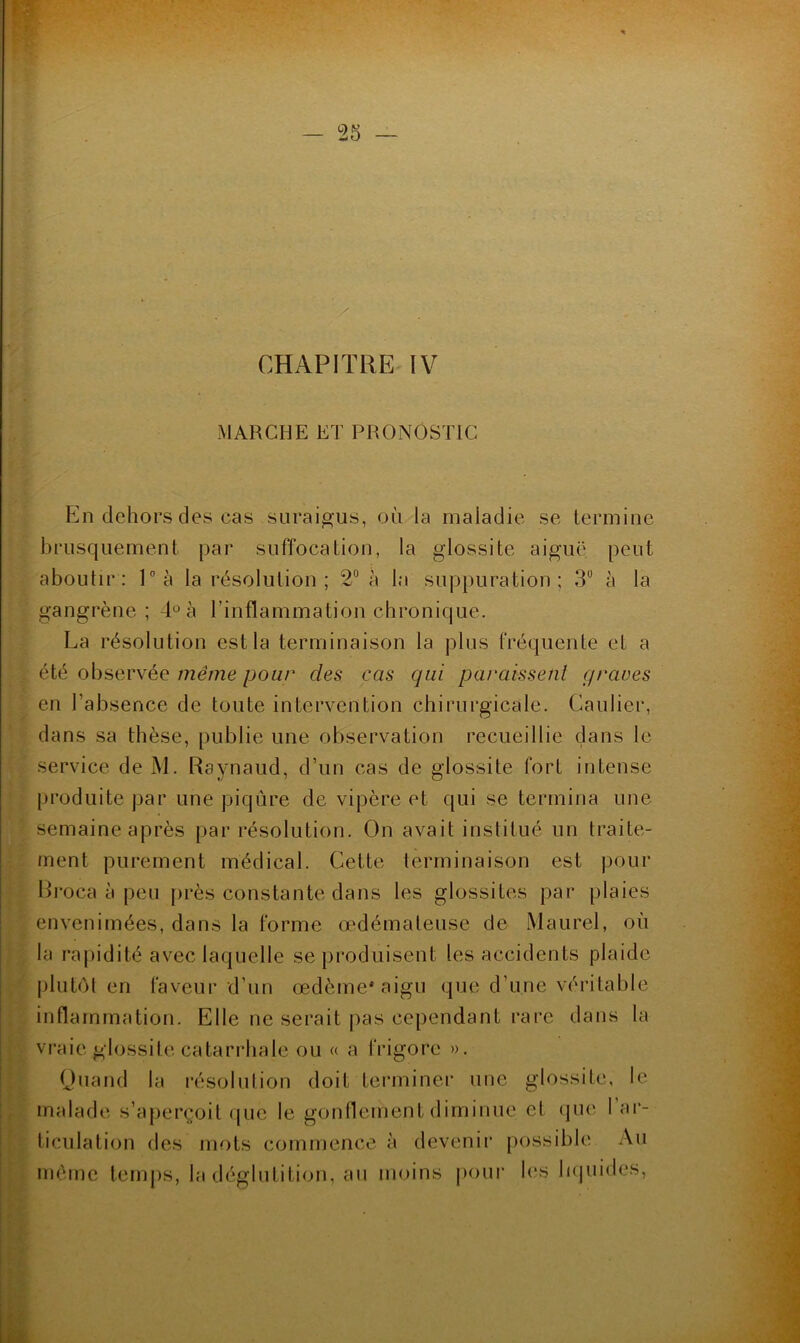 y . CHAPITRE IV MARCHE ET PRONOSTIC En dehors des cas suraigus, où la maladie se termine brusquement par suffocation, la glossite aiguë peut aboutir: P à la résolution; 2“ à la suppuration; 3“ à la gangrène ; 4° à l’inflammation chronique. La résolution est la terminaison la plus fréquente et a été observée même pour des cas qui paraissenl qraves en l’absence de toute intervention chirurgicale. Caulier, dans sa thèse, publie une observation recueillie dans le service de M. Raynaud, d’un cas de glossite fort intense produite par une piqûre de vipère et qui se termina une semaine après par résolution. On avait institué un traite- ment purement médical. Cette terminaison est pour Rroca à peu près constante dans tes glossites par plaies envenimées, dans la forme œdémateuse de Maurel, où la rapidité avec laquelle se produisent les accidents plaide [)lut(M en faveur d’un œdème* aigu que d’une véritable inflammation. Elle ne serait j)as cependant rare dans la vraie glossite catarrhale ou « a frigore ». Quand la résolution doit terminer une glossite, le malade s’aperçoit <jue le gonflement diminue et (]ue 1 ar- ticulation des mots commence à devenir possible Au même temps, la déglutition, au moins pour h'S lupiides.