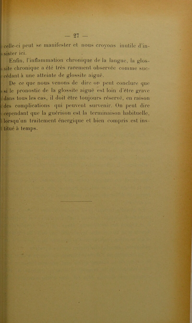 celle-ci peiil se manifester et nous croyons inutile d’in- «sistei’ici. Enfin, rintlaimnation chronique de la langue, la glos- ’ site chronique a été très rarement observée comme suc- cédant à une atteinte de glossite aiguë. De ce que nous venons de dire on peut conclure que ' si le pronostic de la glossite aiguë est loin d’être grave idans tous les cas, il doit être toujours réservé, en raison odes complications qui peuvent survenir. On peut dire . cependant que la guérison est la terminaison habituelle, 1 lorsqu’un traitement énergique et bien compris est ins- l titué à temps.