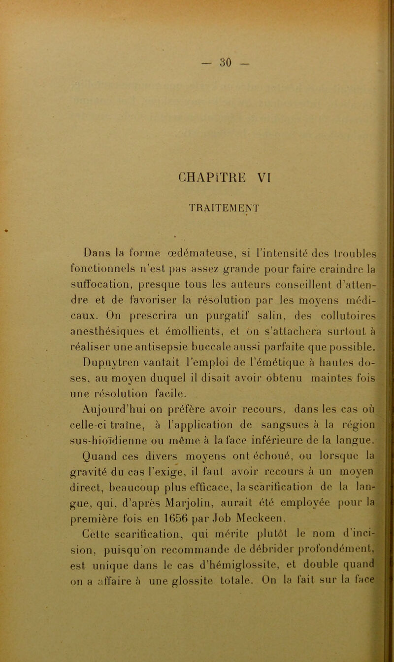 1 - 30 - CHAPITRE VI TRAITEMENT Dans la forme œdémateuse, si l’intensité des troubles fonctionnels n’est pas assez grande pour faire craindre la suffocation, prescjue tous les auteurs conseillent d’atten- dre et de favoriser la résolution par les moyens médi- caux. On prescrira un purgatif salin, des collutoires anesthésiques et émollients, et on s’attachera surtout à réaliser une antisepsie buccale aussi parfaite que possible. Dupuytren vantait l’emploi de l’émétique à hautes do- ses, au moyen duquel il disait avoir obtenu maintes fois une résolution facile. Aujourd’hui on préfère avoir recours, dans les cas où celle-ci traîne, à l’application de sangsues à la région sus-hioïdienne ou même à la face inférieure de la langue. Quand ces divers moyens ont échoué, ou lorsque la gravité du cas l’exige, il faut avoir recours h un moyen direct, beaucoup plus efficace, la scarification de la lan- *' gue, qui, d’après Marjolin, aurait été employée pour la||| première fois en 1656 par Job Meckeen. ^1 Cette scarification, qui mérite plutôt le nom d’inci- 1 sion, puisqu’on recommande de débrider profondément, est unique dans le cas d’hémiglossite, et double quandj on a affaire à une glossite totale. On la fait sur la facej îf!