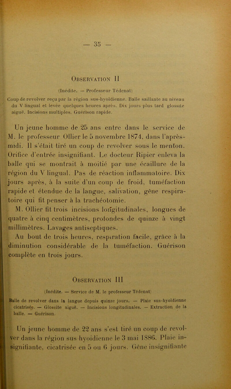 Observation 11 (Inédite. — Professeur Tédenat) Coup de revolver reçu par la région sus-hyoïdienne. Balle saillante au niveau du V lingual et levée ([uelques heures après. Dix jours plus lard glossite aiguë. Incisions multiples. Guérison rapide. Un jeune homme de 25 ans entre dans le service de iVl. le professeur Ollier le 5 novembre 1874, dans l’après- midi. 11 s’était tiré un coup de revolver sous le menton. Orifice d’entrée insignifiant. Le docteur Ripier enleva la balle qui se montrait à moitié par une écaillure de la région du V lingual. Pas de réaction inflammatoire. Dix jours après, à la suite d’un coup de froid, tuméfaction rapide et étendue de la langue, salivation, gêne respira- toire qui fit penser à la trachéotomie. M. Ollier fit trois incisions longitudinales, longues de quatre à cinq centimètres, profondes de quinze à vingt millimètres. Lavages antiseptiques. Au bout de trois heures, respiration facile, grâce à la diminution considérable de la tuméfaction. Guérison complète en trois jours. Observation III (Inédite. — Service de M. le professeur Tédenat) Balle de revolver dans la langue depuis quinze jours. — Plaie sus-hyoïdienne cicatrisée. — Glossite aiguë. — Incisions longitudinales. — Extraction de la balle. — Guérison. Un jeune homme de 22 ans s’est tii'é un coup de revol- ver dans la région sus hyoidienne le 3 mai 188f>. Plaie in- signiüante, cicali’isée en 5 ou G jours. Gêne insignifianle