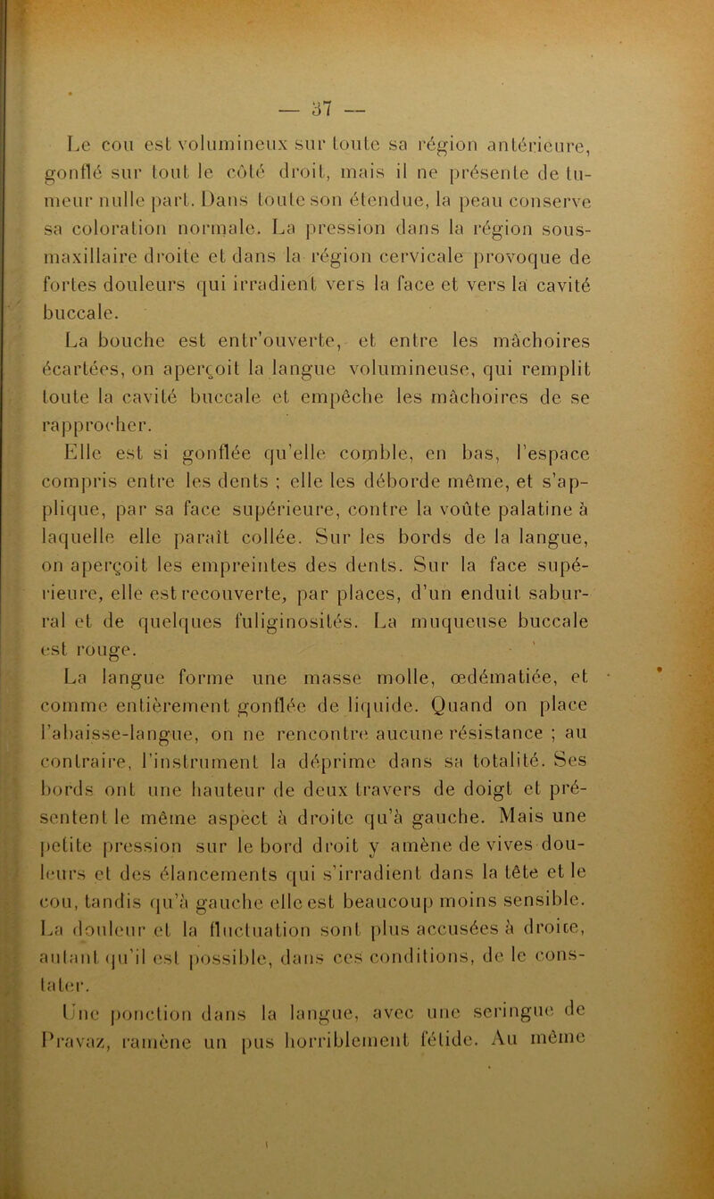 Le cou est volumineux sur toute sa région antérieure, goutté sur tout le côté droit, mais il ne présente de tu- meur nulle part. Dans toute son étendue, la peau conserve sa coloration normale. La pression dans la l'égion sous- maxillaire droite et dans la région cervicale provoque de fortes douleurs qui irradient vers la face et vers la cavité buccale. La bouche est entr’ouverte, et entre les mâchoires écartées, on aperçoit la langue volumineuse, qui remplit toute la cavité buccale et empêche les mâchoires de se rapprocher. Elle est si gonflée qu’elle comble, en bas, l’espace compris entre les dents ; elle les déborde même, et s’ap- plique, par sa face supérieure, contre la voûte palatine à laquelle elle paraît collée. Sur les bords de la langue, on aperçoit les empreintes des dents. Sur la face supé- rieure, elle est recouverte, par places, d’un enduit sabur- ral et de quelques fuliginosités. La muqueuse buccale est rouge. La langue forme une masse molle, œdématiée, et comme entièrement gonflée de liquide. Quand on place l’abaisse-langue, on ne rencontrci aucune résistance ; au contraire, l’instrument la déprime dans sa totalité. Ses bords ont une hauteur de deux travers de doigt et pré- sentent le même aspëct à droite qu’à gauche. Mais une j)eüte pression sur le bord droit y amène de vives dou- leurs el des élancements qui s’irradient dans la tête et le cou, tandis (}u’à gauche elle est beaucoup moins sensible. La douleur et la fluctuation sont plus accusées à droice, autant (pi’il est possible, dans ces conditions, de le cons- tater. Lue ponction dans la langue, avec une seringue de Pravaz, l’amène un [)us horriblement fétide. Au même