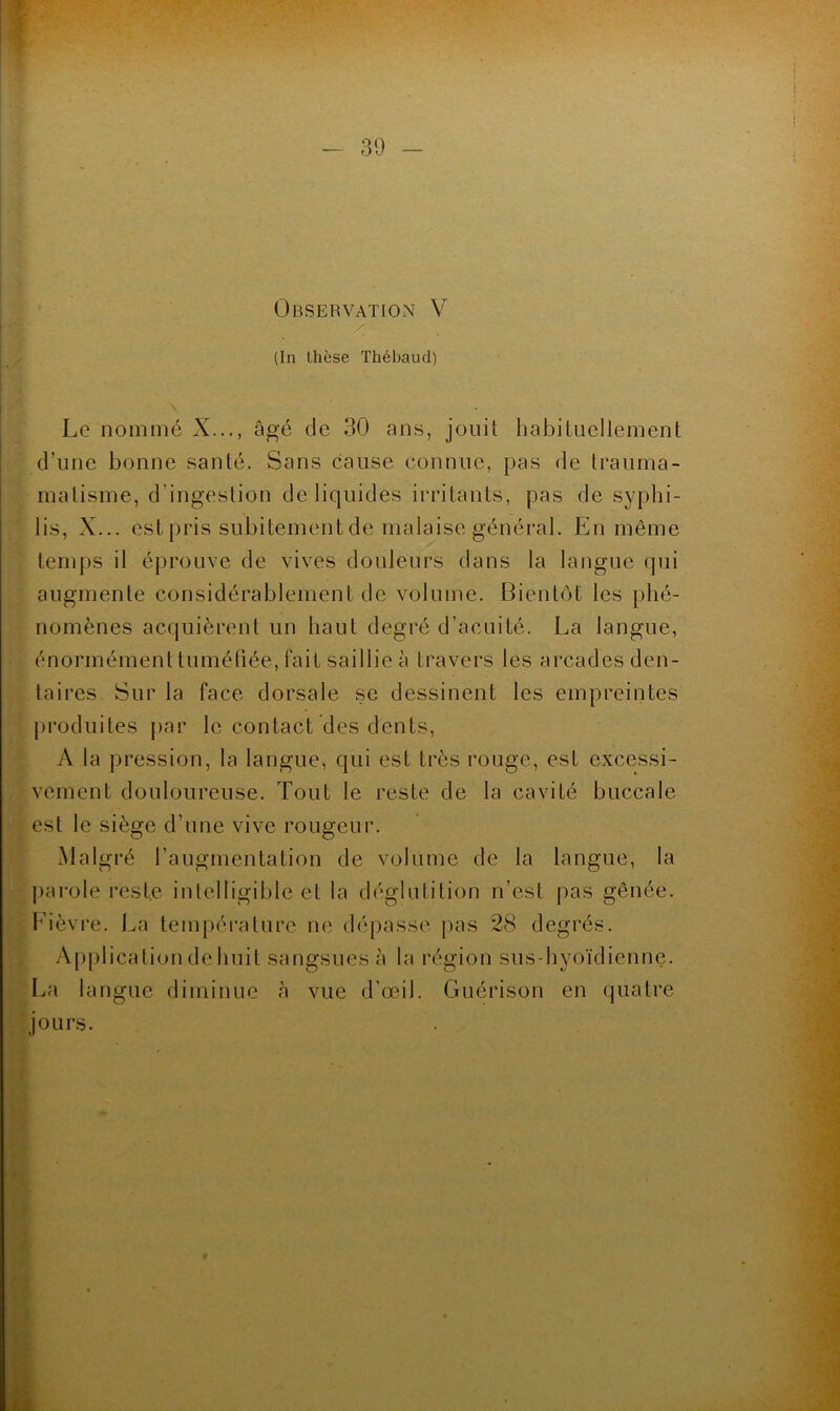 (In thèse Thébaud) Le nommé X..., âgé de 30 ans, joiiü habituellement d’iine bonne santé. Sans cause connue, pas de trauma- malisme, d’ingestion de liquides irritants, pas de syphi- lis, X... est pris subitement de malaise général. En même temps il éprouve de vives douleurs dans la langue qui augmente considérablement de volume. Bientôt les phé- nomènes acquièrent un haut degré d’acuité. La langue, énormément tuméhée, fait saillie à travers les arcades den- taires. Sur la face dorsale se dessinent les empreintes pi’oduites par le contact des dents, A la pression, la langue, qui est très rouge, est excessi- vement douloureuse. Tout te reste de la cavité buccale est le siège d’une vive rougeur. Malgré l’augmentation de volume de la langue, la parole reste inlelligible et la déglutition n’est pas gênée, f'ièvre. La tempéi'ature ne dépasse pas 28 degrés. Application de huit sangsues à la région sus-hyoïdienne. La langue diminue à vue d’œil. Guérison en quatre jours.