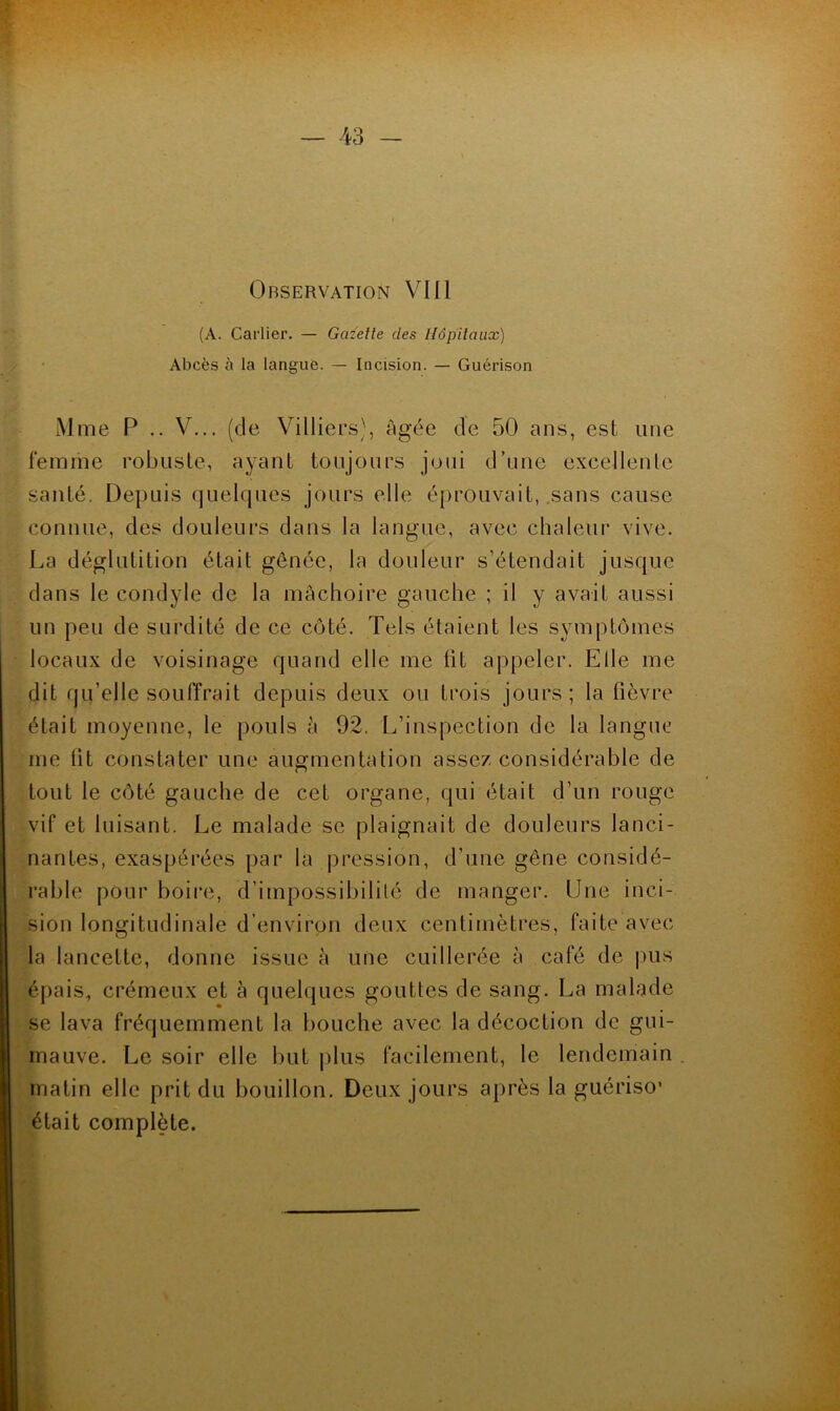 Observation Vlll (A. Carlier. — Gazelle des Hôp’ilaux) Abcès à la langue. — Incision. — Guérison Mme P .. V... (de Villiers), âgée de 50 ans, est une femme robuste, ayant toujours joui d’une excellente santé. Depuis quelques jours elle éprouvait, .sans cause connue, des douleurs dans la langue, avec chaleur vive. La déglutition était gênée, la douleur s’étendait jusque dans le condyle de la mâchoire gauche ; il y avait aussi un peu de surdité de ce côté. Tels étaient les symptômes locaux de voisinage quand elle me fit appeler. Elle me dit qu’elle souffrait depuis deux ou trois jours; la fièvre était moyenne, le pouls â 92, L’inspection de la langue me lit constater une augmentation assez considérable de tout le côté gauche de cet organe, qui était d’un rouge vif et luisant. Le malade se plaignait de douleurs lanci- nantes, exaspérées par la pression, d’une gêne considé- rable pour boire, d’impossibilité de manger. Une inci- sion longitudinale d’environ deux centimètres, faite avec la lancette, donne issue à une cuillerée à café de pus épais, crémeux et à quelques gouttes de sang. La malade se lava fréquemment la tiouche avec la décoction de gui- mauve. Le soir elle but plus facilement, le lendemain . matin elle prit du bouillon. Deux jours après la guériso’ était complète.