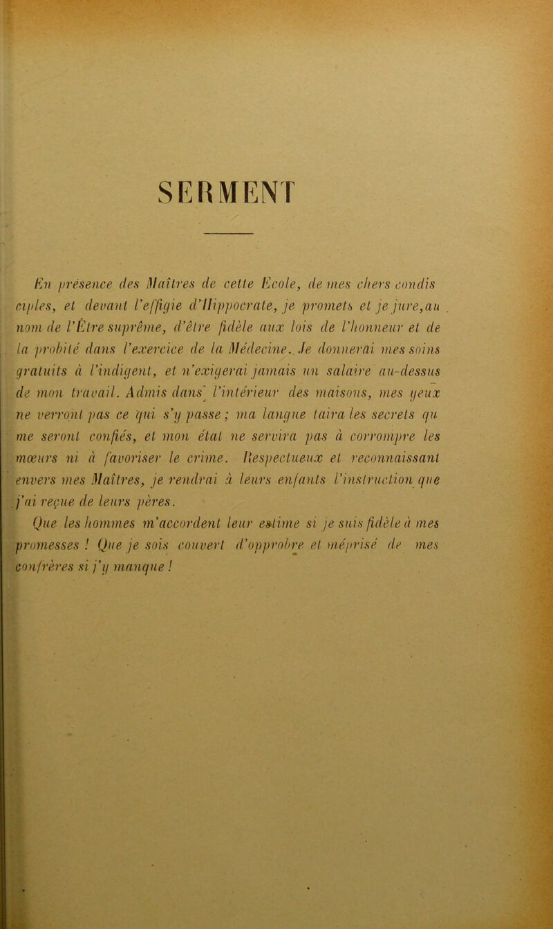 SERMENT hj7i présence des Maîtres de cette l*]cole, de mes chers condis ciples, et devant Veffigie d'Hippocrate, je promets et je jure,au nom de l'Être suprême, d'être fidèle aux lois de l'honneur et de la jnvbilé dans l’exercice de la Médecine. Je donnerai mes soins gratuits à l’indigent, et n’exigerai jamais un salaire au-dessus de mon travail. Admis dans] l’intérieur des maisons, mes yeux ne verront pas ce qui s’y passe ; ma langue taira les secrets qu me seront confiés, et mon état ne servira pas à corrompre les mœurs ni à javoriser le crime, liespectueux et reconnaissant envers mes Maîtres, je rendrai à leurs enjants l’instruction que j’ai reçue de leurs pères. Que les hommes m’accordent leur estime si je suis fidèle à mes pî'omesses ! Que je sois couvert d’opprobre et méprisé de mes confrères si j’y manque !