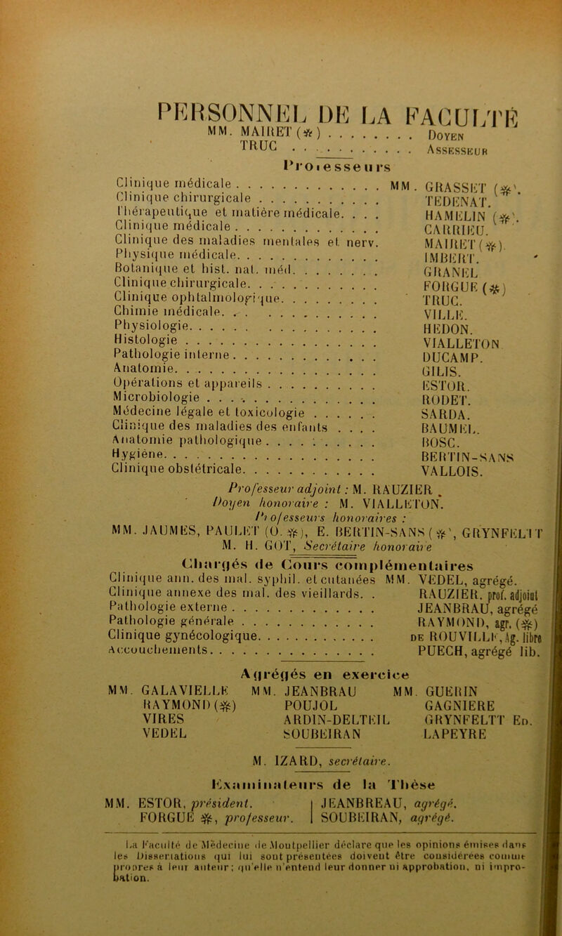 PERSONNEL DE LA FACULTE MM. MAIUET (* ) Doyen . . . • Assesseur 1*1*0i e sse ii rs Clinique médicale MM Clinique chirurgicale Thérapeutique et matière médicale. . . . Clinique médicale Clinique des maladies mentales et nerv. Physique médicale Botanique et hist. nat. méd Clinique chirurgicale Clinique ophtalmologique Chimie médicale. Physiologie Histologie Pathologie interne Anatomie Opérations et appareils Microbiologie . . . Médecine légale et toxicologie Clinique des maladies des enfants .... Anatomie pathologique .... : Hygiène. GRASSET (#'. T ED EN AT. HAMELIN (#'. CARRIEU. MAIRET(^). IMBERT. GRANEL FO RG UE (#) TRUC. VILLE. HE DON. VIALLETON DUCAMP. GI LIS. ESTOR. RODET. SARDA. BAUMEL. BOSC. bertin-sans VALLOIS. Clinique obstétricale Professeur adjoint : M. RAUZIER , Doyen honoraire : M. VIALLETON. Pi o/esseurs honoraires : MM. JAUMES, PA U LICT (0 E. BERTIN-SANS ( GRYNFELIT M. H. GOT, Secrétaire honoraire Chargés de Cours complémentaires Clinique ann. des mal. syphil. etcutanées MM. YEDEL, agrégé. Clinique annexe des mal. des vieillards. . RAUZIER. proû adjoint Pathologie externe JEANBRAU, agrégé Pathologie générale RAYMOND, agr. (&) Clinique gynécologique de ROU VILLE, Ag. libre Accouchements PUECH, agrégé lib. MM Agrégés en exercice GALA VIELLE MM. JEANBRAU MM RAYMOND ($0 POUJOL VIRES ARDIN-DELTEIL VEDEL S0UBE1RAN GUERIN GAGNIERE GRYNFELTT En. LAPEYRE M. 1ZARD, secrétaire. Lxamiiialeurs de la Thèse MM. ESTOR, président. FORGUE ifc, professeur. SOUBEIRAN, agrégé. JEANBREAU, agrégé. La Faculté de Médecine de Montpellier déclare que les opinions émises dans les Dissertations qui lui sout présentées doivent être considérées comme nronres à leur auteur ; qu’elle n’entend leur donner ui approbation, ni impro- bation.