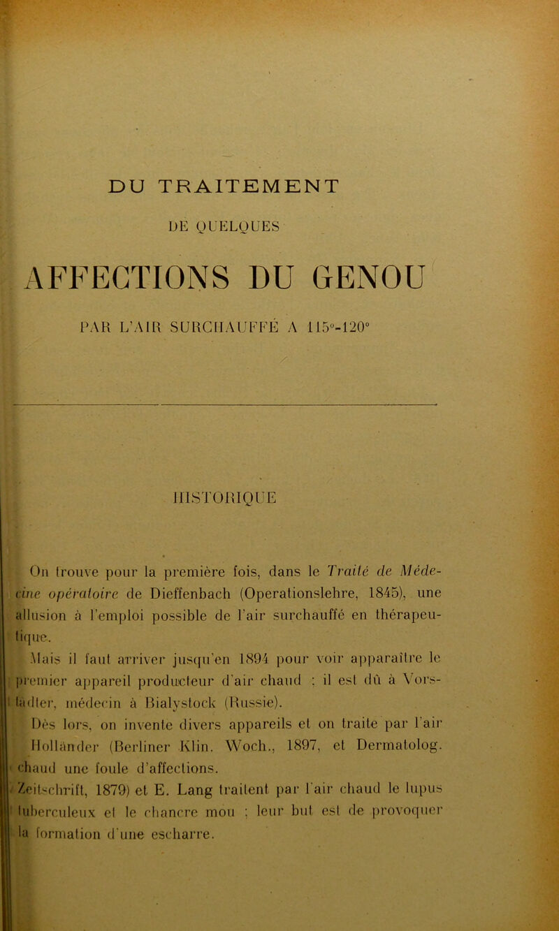 DE QUELQUES AFFECTIONS DU GENOU PAR L’AIR SURCHAUFFÉ A 115°-120° HISTORIQUE On trouve pour la première fois, dans le Traité de Méde- cine opératoire de Dieffenbach (Operationslehre, 1845), une allusion à Remploi possible de l’air surchauffé en thérapeu- tique. Mais il faut arriver jusqu’en 1894 pour voir apparaître le premier appareil producteur d’air chaud : il est dû à Vors- : la (lier, médecin à Bialystock (Russie). Dès lors, on invente divers appareils et on traite par 1 air Hollânder (Berliner Klin. Wocli., 1897, et Dermalolog. chaud une foule d’affections. Zeitschrift, 1879) et E. Lang traitent par l'air chaud le lupus tuberculeux el le chancre mou ; leur but est de provoquer la formation d'une escharre.