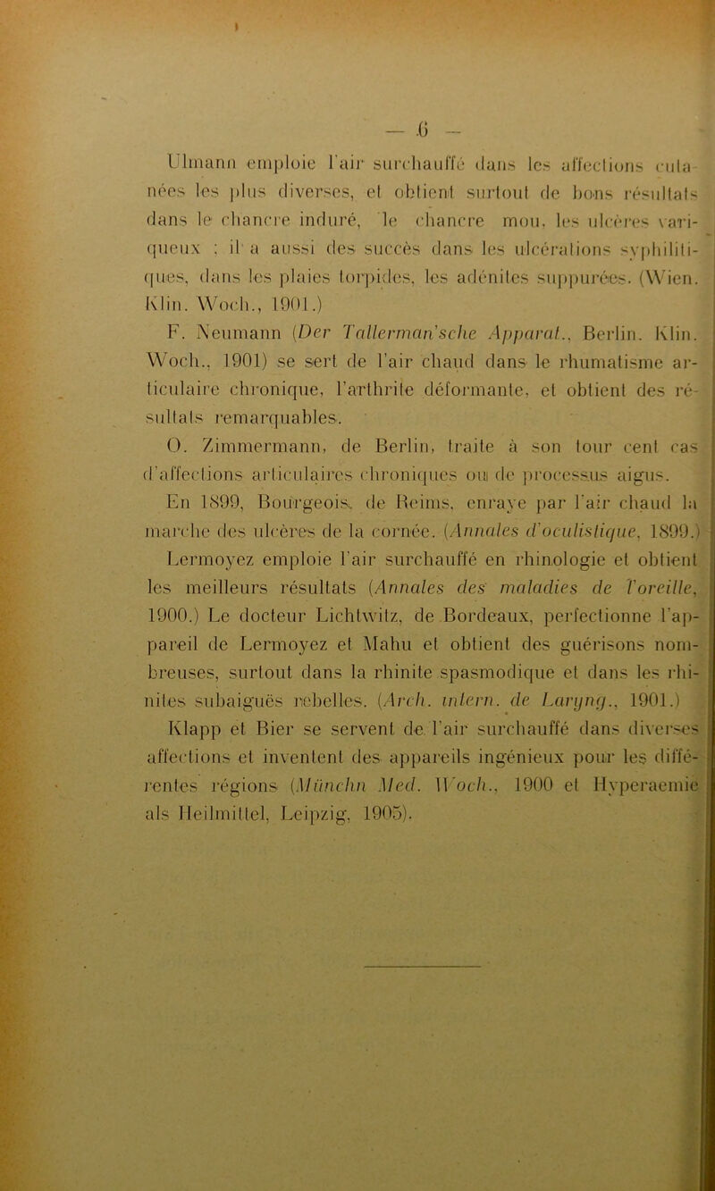 Ulmann emploie l'air surchauffé dans les affections cuta- nées les plus diverses, et obtient surtout de bons résultats dans le chancre induré, le chancre mou, les ulcères vari- queux : il a aussi des succès dans les ulcérations syphiliti- ques, dans les plaies torpides, les adénites suppurées. (Wien. Klin. Woch., 1901.) F. Neumann (Der Tallermarische Apparat., Berlin. Klin. Wocli., 1901) se sert de l’air chaud dans le rhumatisme ar- ticulaire chronique, l’arthrite déformante, et obtient des ré- sultats i *e 1 n a rq u a h 1 es. O. Zimmermann, de Berlin, traite à son tour cent cas d’affections articulaires chroniques oui de processus aigus. En 1899, Bourgeois., de Reims, enraye par l’air chaud la marche des ulcères de la cornée. (Annales d'oculistique, 1899.) Lermoyez emploie l’air surchauffé en rhinologie et obtient les meilleurs résultats (Annales des maladies de l'oreille. 1900.) Le docteur Lichtwitz, de Bordeaux, perfectionne l’ap- pareil de Lermoyez et Mahu et obtient des guérisons nom- breuses, surtout dans la rhinite spasmodique et dans les rhi- nites subaiguës rebelles. (Arch. inlern. de Laryng., 1901.) Ivlapp et Bier se servent de l’air surchauffé dans diverses affections et inventent des appareils ingénieux pour les diffé- rentes régions (.Münchn Med. ILoch., 1900 et Hyperaemie al s Iieitmitlel, Leipzig, 1905).
