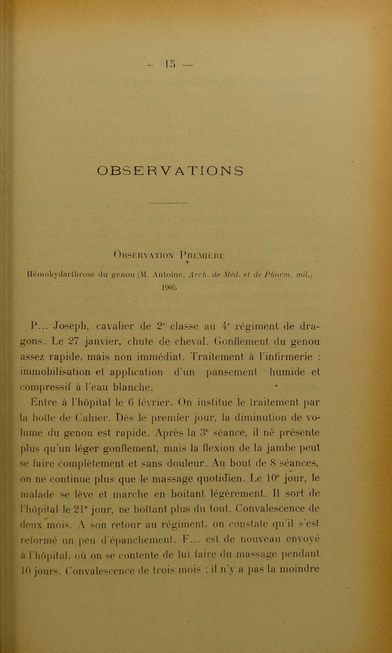 OBSERVATIONS 0BSERVATION PREMIÈRE Héinohydarlhrose du genou (M. Antoine, Arch. de Méd. et de P/uirm. mil.) 1905 P... Joseph, cavalier de 2e classe au 4e régiment de dra- gons. Le 27 janvier, chute de cheval. Gonflement du genou assez rapide, mais non immédiat. Traitement à l’infirmerie : immobilisation et application d’un pansement humide et compressif à l’eau blanche. Entre à l’hôpital le G février. On institue le traitement par la boîte de Cahier. Dès le premier jour, la diminution de vo- lume du genou est rapide. Après la 3e séance, il ne présente plus qu’un léger gonflement, mais la flexion de la jambe peut se faire complètement et sans douleur. Au bout de 8 séances, on ne continue plus que le massage quotidien. Le 10e jour, le malade se lève et marche en boitant légèrement. Il sort de l'hôpital le 21e jour, ne boitant pluis du tout. Convalescence de deux mois. A son retour au régiment, on constate qu’il s’est reformé un peu d'épanchement. F... est de nouveau envoyé à l'hôpital, où on se contente de lui taire du massage pendant 10 jours. Convalescence de trois, mois ; il n y a pas la moindre