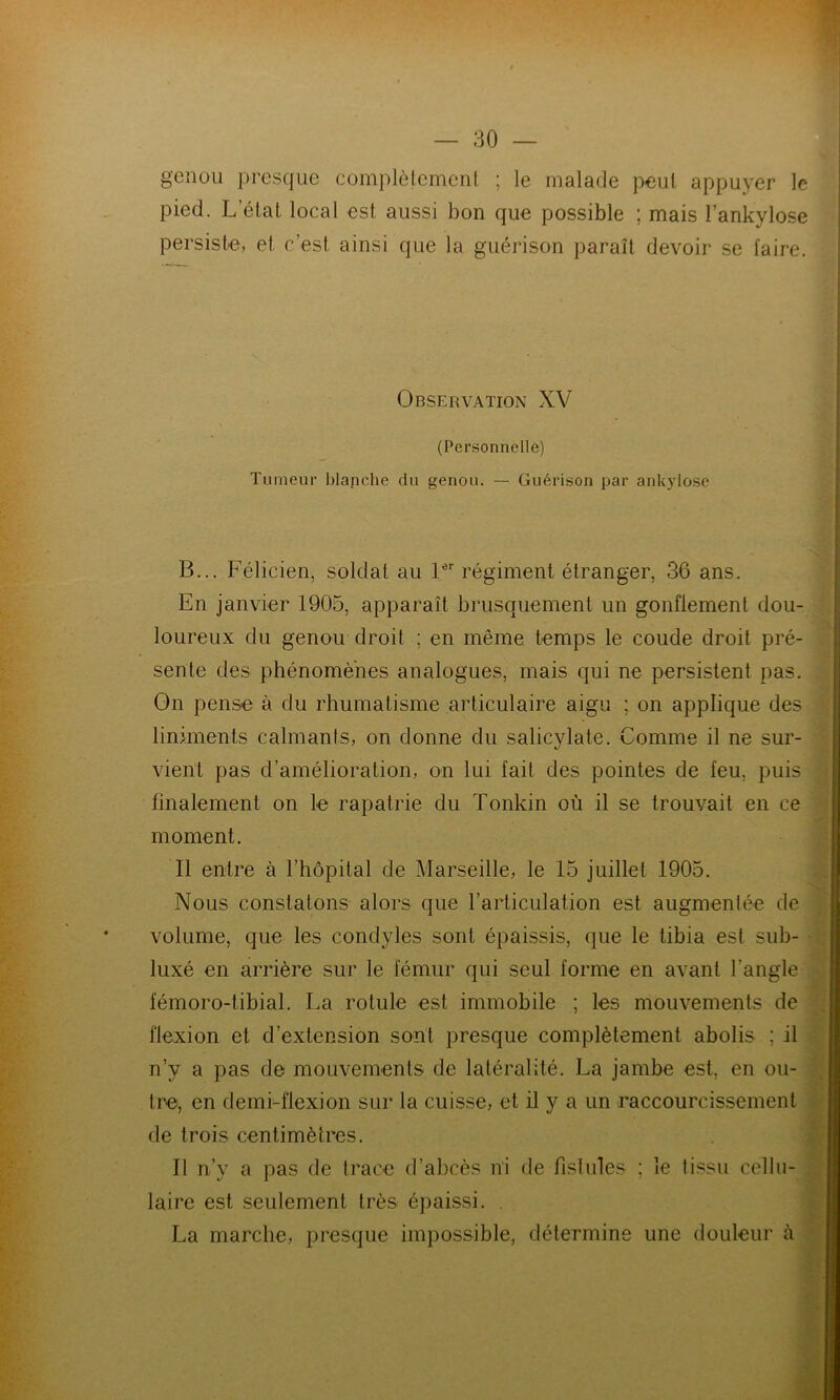 genou presque complètement ; le malade peut appuyer le pied. Letat local est aussi bon que possible ; mais l’ankylose persiste, et c’est ainsi que la guérison paraît devoir se faire. Observation XV . (Personnelle) Tumeur blanche du genou. — Guérison par ankylosé B... Félicien, soldat au 1er régiment étranger, 36 ans. En janvier 1905, apparaît brusquement un gonflement dou- loureux du genou droit ; en même temps le coude droit pré- sente des phénomènes analogues, mais qui ne persistent pas. On pense à du rhumatisme articulaire aigu ; on applique des liniments calmants, on donne du salicylate. Comme il ne sur- vient pas d’amélioration, on lui fait des pointes de feu. puis finalement on le rapatrie du Tonkin où il se trouvait en ce moment. Il entre à l’hôpital de Marseille, le 15 juillet 1905. Nous constatons alors que l’articulation est augmentée de volume, que les condyles sont épaissis, que le tibia est sub- luxé en arrière sur le fémur qui seul forme en avant l'angle fémoro-tibial. La rotule est immobile ; les mouvements de flexion et d’extension sont presque complètement abolis ; il n’y a pas de mouvements de latéralité. La jambe est, en ou- tre, en demi-flexion sur la cuisse, et il y a un raccourcissement de trois centimètres. Il n’y a pas de trace d’abcès ni de fistules ; le tissu cellu- laire est seulement très épaissi. . La marche, presque impossible, détermine une douleur à