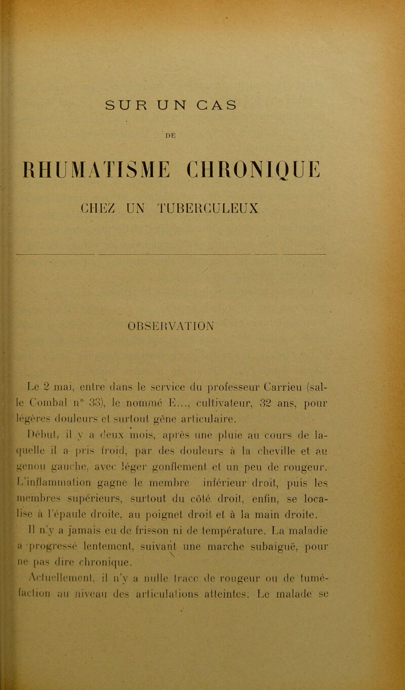 SUR U N CAS DE CHEZ UN TUBERCULEUX OBSERVATION Ec 2 mai, entre dans le service du professeur Carrieu (sal- le Combal n° 33), le nommé E..., cultivateur, 32 ans, pour légères douleurs et surtout, gène articulaire. Début, il y a deux mois, après une pluie au cours de la- quelle il a pris froid, par des douleurs à la cheville et au genou gauche, avec léger gonflement et un peu de rougeur. L’inflammation gagne le membre inférieur droit, puis les membres supérieurs, surtout du côté droit, enfin, se loca- lise à l'épaule droite, au poignet droit et à la main droite. Il n’y a jamais eu de frisson ni de température. La maladie a progressé lentement, suivant une marche subaiguë, pour ne pas dire chronique. Acluelleinenl, il n’y a nulle Iraco » 1 c rougeur ou de tumé- faction au niveau des articulations atteintes. Le malade se