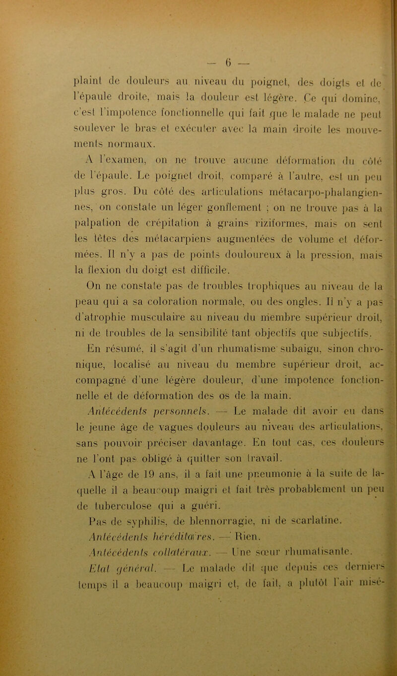 plaint do douleurs au niveau du poignet, des doigts et de lepaule droite, mais la douleur est légère. Ce qui domine, c’est l’impotence fonctionnelle qui fait que le malade ne peut soulever le bras et exécuter avec la main droite les mouve- ments normaux. A l’examen, on ne trouve aucune déformation du côté de l’épaule. Le poignet droit, comparé à l’autre, est un peu plus gros. Du côté des articulations métacarpo-phalangien- nes, on constate un léger gonflement ; on ne trouve pas à la palpation de crépitation à grains riziformes, mais on sent les têtes des métacarpiens augmentées de volume et défor- mées. Il n’y a pas de points douloureux à la pression, mais la flexion du doigt est difficile. On ne constate pas de troubles trophiques au niveau de la peau qui a sa coloration normale, ou des ongles. Il n’y a pas d’atrophie musculaire au niveau du membre supérieur droit, ni de troubles de la sensibilité tant objectifs que subjectifs. En résumé, il s’agit d’un rhumatisme subaigu, sinon chro- nique, localisé au niveau du membre supérieur droit, ac- compagné d’une légère douleur, d'une impotence fonction- nelle et de déformation des os de la main. Antécédents personnels. — Le malade dit avoir eu dans le jeune âge de vagues douleurs au niveau des articulations, sans pouvoir préciser davantage. En tout cas, ces douleurs ne font pas obligé à quitter son travail. A l’âge de 19 ans, il a fait une pneumonie à la suite de la- quelle il a beaucoup maigri et fait très probablement un peu de tuberculose qui a guéri. Pas de syphilis, de blennorragie, ni de scarlatine. Antécédents héréditaires. —•’ Rien. Antécédents collctiéraiix. — Lne sœur rhumatisante. Etat générât. — Le malade dit que depuis ces derniers temps il a beaucoup maigri et. de fait, a plutôt 1 air misé-