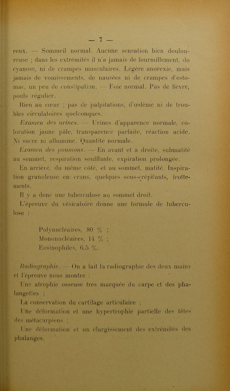 reux. — Sommeil normal. Aucune sensation bien doulou- reuse ; clans les extrémités il n’a jamais de fourmillement, de cyanose, ni de crampes musculaires. Légère anorexie, mais jamais de vomissements, de nausées ni de crampes desto- mac, un peu de constipation. — Foie normal. Pas de fièvre, pouls régulier. Rien au cœur ; pas de palpitations, d’œdème ni de trou- bles circulatoires quelconques. Examen des urines. — Urines d’apparence normale, co- loration jaune pâle, transparence parfaite, réaction acide. ,\i sucre ni albumine. Quantité normale. Examen des poumons. — En avant et à droite, submalité au sommet, respiration soufflante, expiration prolongée. En arrièie, du même côté, et au sommet, matité. Inspira- tion granuleuse en crans, quelques sous-crèpitanls, frotte- ments. 11 y a donc une tuberculose au sommet droit. L’épreuve du vésicatoire donne une formule de tubercu- lose : Polynucléaires, 80 % ; Mononucléaires, 14 % ; Eosinophiles, 0,5 %. Il adiorj rapide. — On a fait la radiographie, des deux mains et l’épreuve nous montre : Une atrophie osseuse très marquée du carpe et des pha- langettes ; La conservation du cartilage articulaire ; Une déformation et une hypertrophie partielle des têtes des métacarpiens ; l ne déformation et phalanges. un élargissement des extrémités des