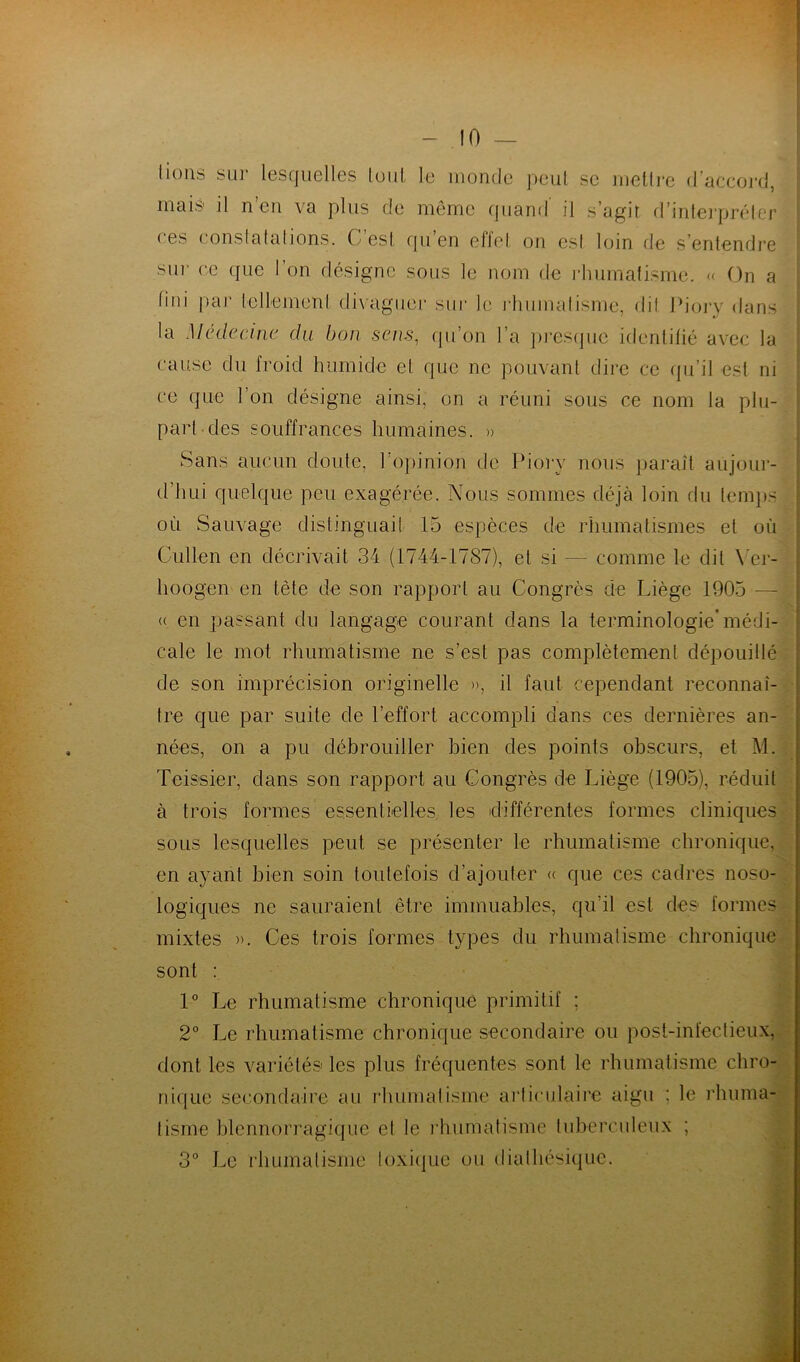 lions sur lesquelles lout le inonde peut se mettre d’accord, mais il n’en va plus de même quand il s’agit d’interpréter ces constatations. C est qu’en effet on est loin de s’entendre sur ce que l’on désigne sous le nom de rhumatisme. « On a fini par tellement divaguer sur le rhumatisme, dit Piory dans la Médecine du bon sens, (pion l’a presque identifié avec la cause du froid humide et que ne pouvant dire ce qu’il est ni ce que l’on désigne ainsi, on a réuni sous ce nom la plu- part des souffrances humaines. » Sans aucun doute, l’opinion de Piory nous paraît aujour- d’hui quelque peu exagérée. Nous sommes déjà loin du temps où Sauvage distinguait 15 espèces de rhumatismes et où Chilien en décrivait 34 (1744-1787), et si — comme le dit Yer- lioogen en tète de son rapport au Congrès de Liège 1905 - « en passant du langage courant dans la terminologie’médi- cale le mot rhumatisme ne s’est pas complètement dépouillé de son imprécision originelle », il faut cependant reconnaî- tre que par suite de l’effort accompli dans ces dernières an- nées, on a pu débrouiller bien des points obscurs, et M. Teissier, dans son rapport au Congrès de Liège (1905), réduit à trois formes essentielles les différentes formes cliniques sous lesquelles peut se présenter le rhumatisme chronique, en ayant bien soin toutefois d’ajouter « que ces cadres noso- logiques ne sauraient être immuables, qu’il est des formes mixtes ». Ces trois formes types du rhumatisme chronique sont : 1° Le rhumatisme chronique primitif ; 2° Le rhumatisme chronique secondaire ou post-infectieux, dont les variétés les plus fréquentes sont le rhumatisme chro- nique secondaire au rhumatisme articulaire aigu : le rhuma- tisme blennorragique et le rhumatisme tuberculeux ; 3° Le rhumatisme toxique ou diathésique.