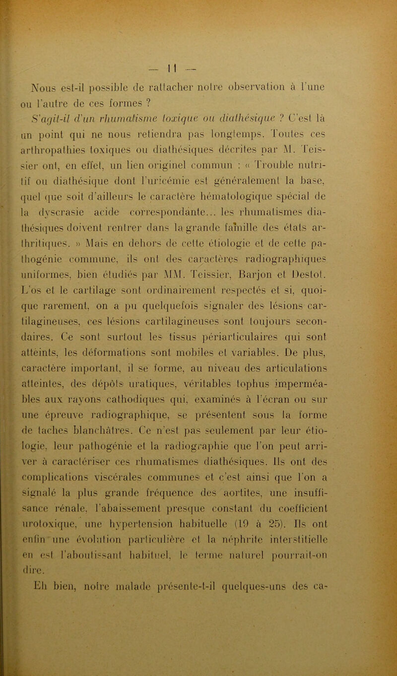 Nous esl-il possible de rattacher noire observation à l’une ou l’autre de ces formes ? S'agil-il d'un rhumatisme toxique ou diathésique ? C’est là un point qui ne nous retiendra pas longtemps. Toutes ces arthropathies toxiques ou dialhésiques décrites par M. Teis- sier onl, en effet, un lien originel commun : « Trouble nutri- tif ou diathésique dont l’uricémie est généralement la base, quel que soit d’ailleurs le caractère hématologique spécial de la dyscrasie acide correspondante... les rhumatismes dia- lhésiques doivent rentrer dans la grande famille des états ar- thritiques. » Mais en dehors de celte étiologie et de cette pa- thogénie commune, ils onl des caractères radiographiques uniformes, bien étudiés par MM. Teissier, Barjon et Destot. L’os et le cartilage sont ordinairement respectés et si, quoi- que rarement, on a pu quelquefois signaler des lésions car- tilagineuses, ces lésions cartilagineuses sont toujours secon- daires. Ce sont surtout les tissus périarticulaires qui sont attèints, les déformations sont mobiles et variables. De plus, caractère important, il se forme, au niveau des articulations atteintes, des dépôts uraliques, véritables tophus imperméa- bles aux rayons cathodiques qui, examinés à l'écran ou sur une épreuve radiographique, se présentent sous la forme de taches blanchâtres. Ce n’est pas seulement par leur étio- logie, leur pathogénie et la radiographie que l’on peut arri- ver à caractériser ces rhumatismes diathésiques. Ils ont des complications viscérales communes et c’est ainsi que l’on a signalé la plus grande fréquence des aortites, une insuffi- sance rénale, l’abaissement presque constant du coefficient urotoxique, une hypertension habituelle (19 à 25). Ils ont enfin une évolution particulière et la néphrite interstitielle en est l’aboutissant habituel, le terme naturel pourrait-on dire. Eli bien, noire malade présente-t-il quelques-uns des ca-