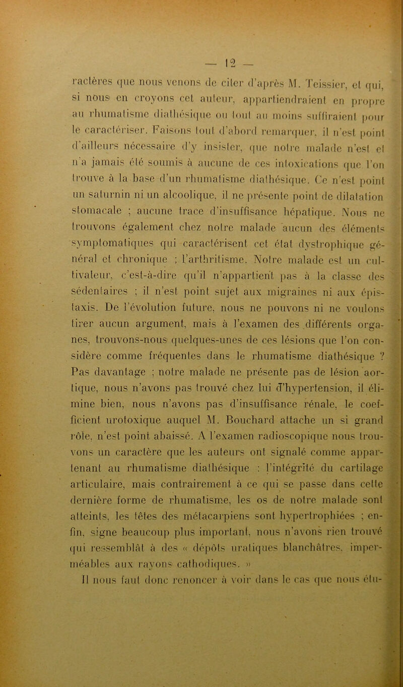 15 ractères que nous venons de citer d’après M. Teissier, et qui, si nous en croyons cet auteur, appartiendraient en propre an rhumatisme diathesique ou loul au moins suffiraient pour le caractériser. Faisons tout d’abord remarquer, il n’est point d’ailleurs nécessaire d’y insister, que noire malade n’est et n a jamais été soumis à aucune de ces intoxications que l’on trouve à la base d’un rhumatisme diathesique. Ce n’est point un saturnin ni un alcoolique, il ne présente point de dilatation stomacale ; aucune trace d’insuffisance hépatique. Nous ne trouvons également chez notre malade aucun des éléments symptomatiques qui caractérisent cet étal dystrophique gé- néral et chronique ; l’arthritisme. Notre malade est un cul- tivateur, c’est-à-dire qu’il n’appartient pas à la classe des sédentaires ; il n’est point sujet aux migraines ni aux épis- taxis. De l’évolution future, nous ne pouvons ni ne voulons tirer aucun argument, mais à l’examen des différents orga- nes, trouvons-nous quelques-unes de ces lésions que l’on con- sidère comme fréquentes dans le rhumatisme diathésique ? Pas davantage ; notre malade ne présente pas de lésion aor- tique, nous n’avons pas trouvé chez lui d’hypertension, il éli- mine bien, nous n’avons pas d’insuffisance rénale, le coef- ficient urotoxique auquel M. Bouchard attache un si grand rôle, n’est point abaissé. A l’examen radioscopique nous trou- vons un caractère que les auteurs ont signalé comme appar- tenant au rhumatisme diathésique : l’intégrité du cartilage articulaire, mais contrairement à ce qui se passe dans celle dernière forme de rhumatisme, les os de notre malade sont atteints, les têtes des métacarpiens sont hypertrophiées ; en- fin, signe beaucoup plus important, nous n’avons rien trouvé qui ressemblât à des « dépôts uraliques blanchâtres, imper- méables aux rayons cathodiques. » Il nous faut donc renoncer à voir dans le cas que nous élu-