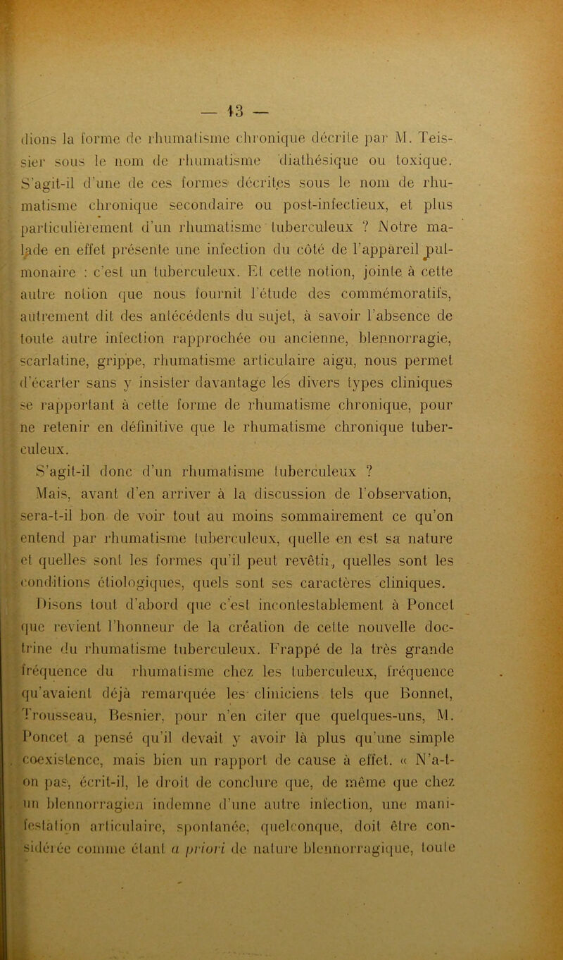 (lions la forme de rhumatisme chronique décrite par M. Teis- sier sous le nom de rhumatisme dialhésique ou toxique. S’agit-il d’une de ces formes décrites sous le nom de rhu- matisme chronique secondaire ou post-infectieux, et plus particulièrement d’un rhumatisme tuberculeux ? Notre ma- lade en effet présente une infection du côté de l’appareil pul- monaire : c'est un tuberculeux. Et cette notion, jointe à cette autre notion que nous fournit l'élude des commémoratifs, autrement dit des antécédents du sujet, à savoir l’absence de toute autre infection rapprochée ou ancienne, blennorragie, scarlatine, grippe, rhumatisme articulaire aigu, nous permet d’écarter sans y insister davantage les divers types cliniques se rapportant à cette forme de rhumatisme chronique, pour ne retenir en définitive que le rhumatisme chronique tuber- culeux. S’agit-il donc d’un rhumatisme tuberculeux ? Mais, avant d’en arriver à la discussion de l’observation, sera-t-il bon de voir tout au moins sommairement ce qu’on entend par rhumatisme tuberculeux, quelle en est sa nature et quelles sont les formes qu’il peut revêtii, quelles sont les conditions étiologiques, quels sont ses caractères cliniques. Disons tout d’abord que c’est incontestablement à Poncel que revient l’honneur de la création de cette nouvelle doc- trine du rhumatisme tuberculeux. Frappé de la très grande fréquence du rhumatisme chez les tuberculeux, fréquence qu’avaient déjà remarquée les cliniciens tels que Bonnet, Trousseau, Besnier, pour n’en citer que quelques-uns, M. Poncet a pensé qu’il devait y avoir là plus qu’une simple coexistence, mais bien un rapport de cause à effet. « N’a-t- on pas1, écrit-il, le droit de conclure que, de même que chez un blennorragien indemne d’une autre infection, une mani- festation articulaire, spontanée, quelconque, doit être con- sidérée comme étant a priori de nature blennorragique, toute