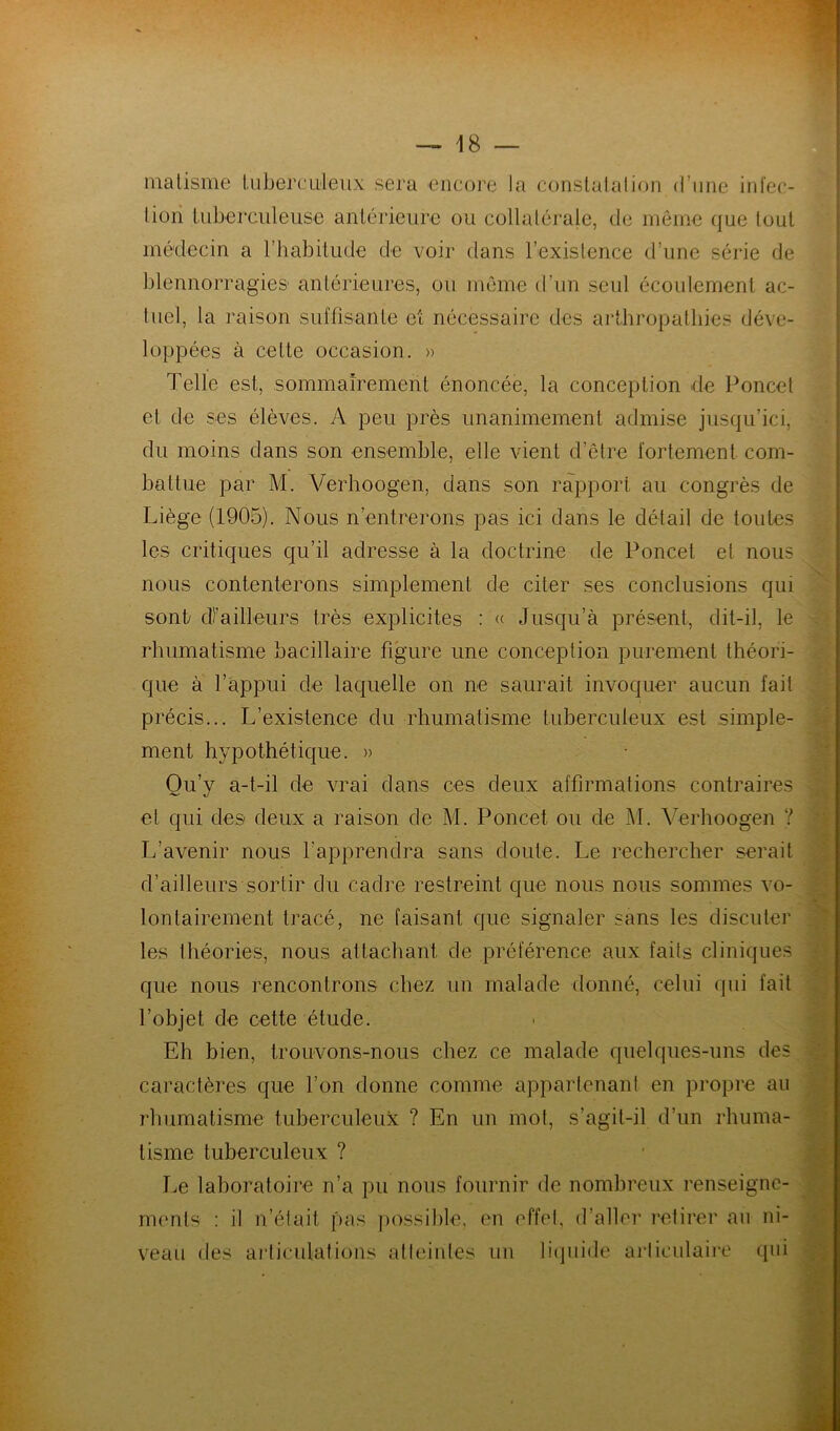 ma Usine tuberculeux sera encore la conslalalion d’une infec- tion tuberculeuse antérieure ou collatérale, de même que tout médecin a l’habitude de voir flans l’existence d’une série de blennorragies antérieures, ou même d’un seul écoulement ac- tuel, la raison suffisante et nécessaire des arthropathies déve- loppées à cette occasion. » Telle est, sommairement énoncée, la conception de Poncet et de ses élèves. A peu près unanimement admise jusqu’ici, du moins dans son ensemble, elle vient d’être fortement com- battue par M. Verhoogen, dans son rapport au congrès de Liège (1905). Nous n’entrerons pas ici dans le détail de toutes les critiques qu’il adresse à la doctrine de Poncet et nous nous contenterons simplement de citer ses conclusions qui sont/ Tailleurs très explicites : « Jusqu’à présent, dit-il, le rhumatisme bacillaire figure une conception purement théori- que à l’appui de laquelle on ne saurait invoquer aucun fait précis... L’existence du rhumatisme tuberculeux est simple- ment hypothétique. » Qu’y a-t-il de vrai dans ces deux affirmations contraires et qui des deux a raison de M. Poncet ou de M. Verhoogen ? L’avenir nous l’apprendra sans doute. Le rechercher serait d’ailleurs sortir du cadre restreint que nous nous sommes vo- lontairement tracé, ne faisant que signaler sans les discuter les théories, nous attachant de préférence aux faits cliniques que nous rencontrons chez un malade donné, celui qui fait l’objet de cette étude. Eh bien, trouvons-nous chez ce malade quelques-uns des caractères que l’on donne comme appartenant en propre au rhumatisme tuberculeux ? En un mot, s’agit-il d’un rhuma- tisme tuberculeux ? Le laboratoire n’a pu nous fournir de nombreux renseigne- ments : il n’était pas possible, en effet, d’aller retirer au ni- veau des articulations atteintes un liquide articulaire qui