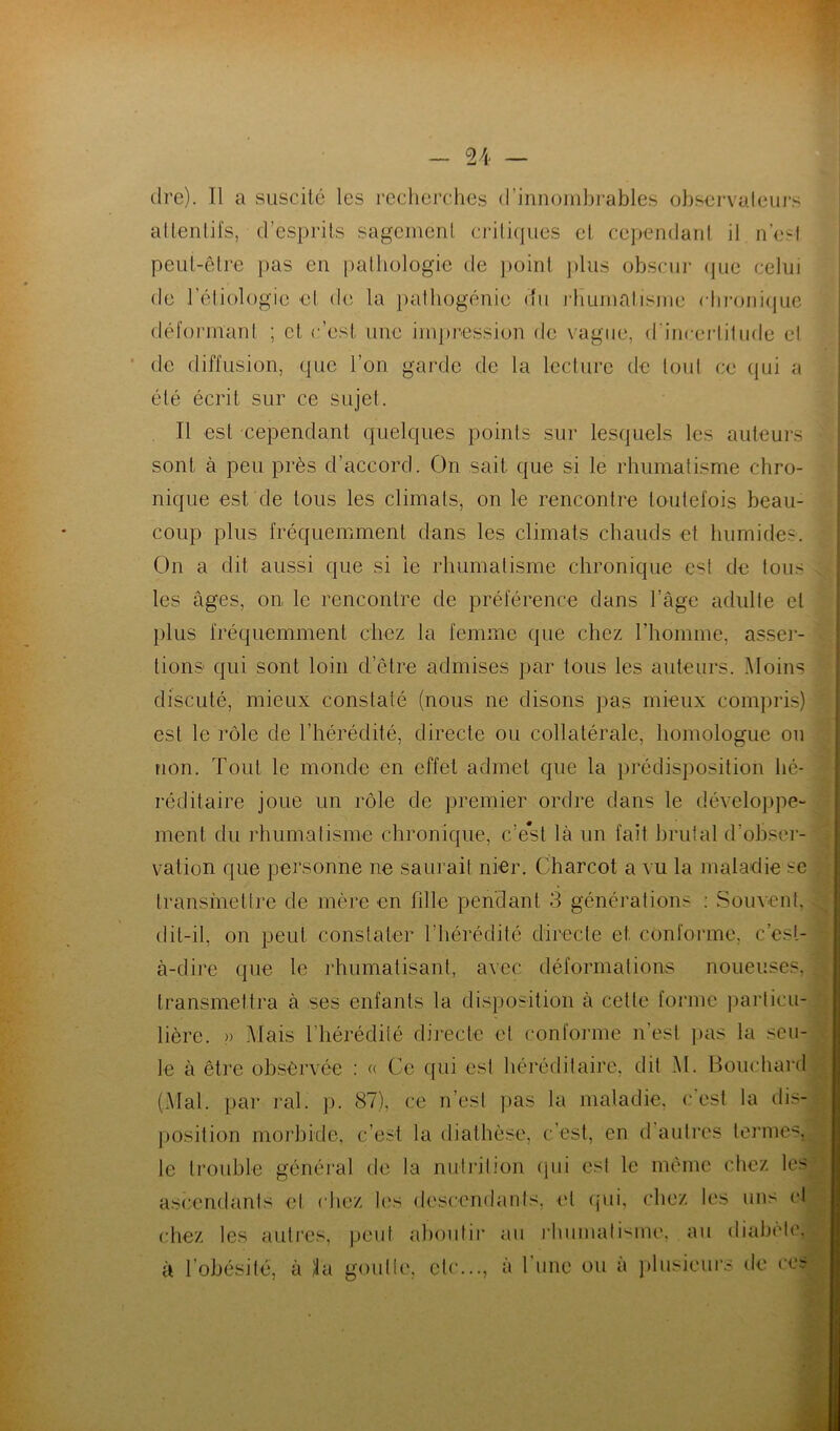 dre). Il a suscité les recherches d’innombrables observateurs attentifs, d’esprits sagement critiques et cependant il n’est peut-être pas en pathologie de point plus obscur que celui de l’étiologie et de la pathogénic du rhumatisme chronique déformant ; et, c’est une impression de vague, d'incertitude et de diffusion, que l’on garde de la lecture de tout ce qui a été écrit sur ce sujet. Il est cependant quelques points sur lesquels les auteurs sont à peu près d’accord. On sait que si le rhumatisme chro- nique est de tous les climats, on le rencontre toutefois beau- coup plus fréquemment dans les climats chauds et humides. On a dit aussi que si le rhumatisme chronique est de tous les âges, on le rencontre de préférence dans l’âge adulte et plus fréquemment chez la femme que chez l’homme, asser- tions qui sont loin d’être admises par tous les auteurs. Moins discuté, mieux constaté (nous ne disons pas mieux compris) est le rôle de l’hérédité, directe ou collatérale, homologue ou non. Tout le monde en effet admet que la prédisposition hé- réditaire joue un rôle de premier ordre dans le développe- ment du rhumatisme chronique, c’est là un fait brutal d'obser- vation que personne ne saurait nier. Charcot a vu la maladie sc transmettre de mère en fille pendant 3 générations : Souvent dit-il, on peut constater l’hérédité directe et conforme, c’est- à-dire que le rhumatisant, avec déformations noueuses, transmettra à ses enfants la disposition à cette forme particu- lière. » Mais l’hérédité directe et conforme n’est pas la seu- le à être observée : « Ce qui est héréditaire, dit M. Bouchard (Mal. par ral. p. 87), ce n’est pas la maladie, c'est la dis- position morbide, c’est la diathèse, c’est, en d autres termes, le trouble général de la nutrition (pii est le même chez les ascendants et chez les descendants, cl qui, chez les uns et chez les autres, peut aboutir au rhumatisme, au diabète, à l’obésité, à 4a goutte, etc..., à 1 une ou a plusieurs de ce?