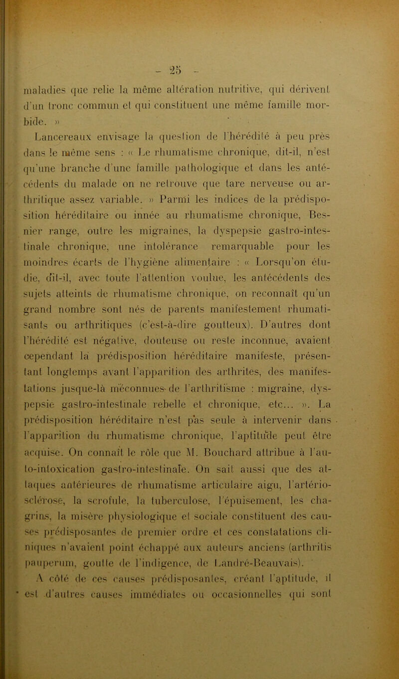 maladies que relie la même altération nutritive, qui dérivent d’un tronc commun et qui constituent une même famille mor- bide. » Lancereaux envisage la question de l’hérédité à peu près dans le même sens : « Le rhumatisme chronique, dit-il, n’est qu’une branche d'une famille pathologique et dans les anté- cédents du malade on ne retrouve que tare nerveuse ou ar- thritique assez variable. » Parmi les indices de la prédispo- sition héréditaire ou innée au rhumatisme chronique, Bes- nier range, outre les migraines, la dyspepsie gastro-intes- tinale chronique, une intolérance remarquable pour les moindres écarts de l’hygiène alimentaire : « Lorsqu’on étu- die, ait-il, avec toute l’attention voulue, les antécédents des sujets atteints de rhumatisme chronique, on reconnaît qu’un grand nombre sont nés de parents manifestement rhumati- sants ou arthritiques (c’est-à-dire goutteux). D’autres dont l’hérédité est négative, douteuse ou reste inconnue, avaient cependant la prédisposition héréditaire manifeste, présen- tant longtemps avant l’apparition des arthrites, des manifes- tations jusque-là méconnues-de l’arthritisme : migraine, dys- pepsie gastro-intestinale rebelle et chronique, etc... ». La prédisposition héréditaire n’est pas seule à intervenir dans 1 apparition du rhumatisme chronique, l’aptitude peut être acquise. On connaît le rôle que M. Bouchard attribue à l'an- to-intoxication gastro-intestinale. On sait aussi que des at- taques antérieures de rhumatisme articulaire aigu, l’artério- sclérose, la scrofule, la tuberculose, l'épuisement, les cha- grins, la misère physiologique et sociale constituent des cau- ses prédisposantes fie premier ordre et ces constatations cli- niques n’avaient point échappé aux auteurs anciens (arthritis pauperum, goutte de l’indigence, de Land ré-Beauvais). A côté de ces causes prédisposantes, créant l’aptitude, il est d’autres causes immédiates ou occasionnelles (pii sont