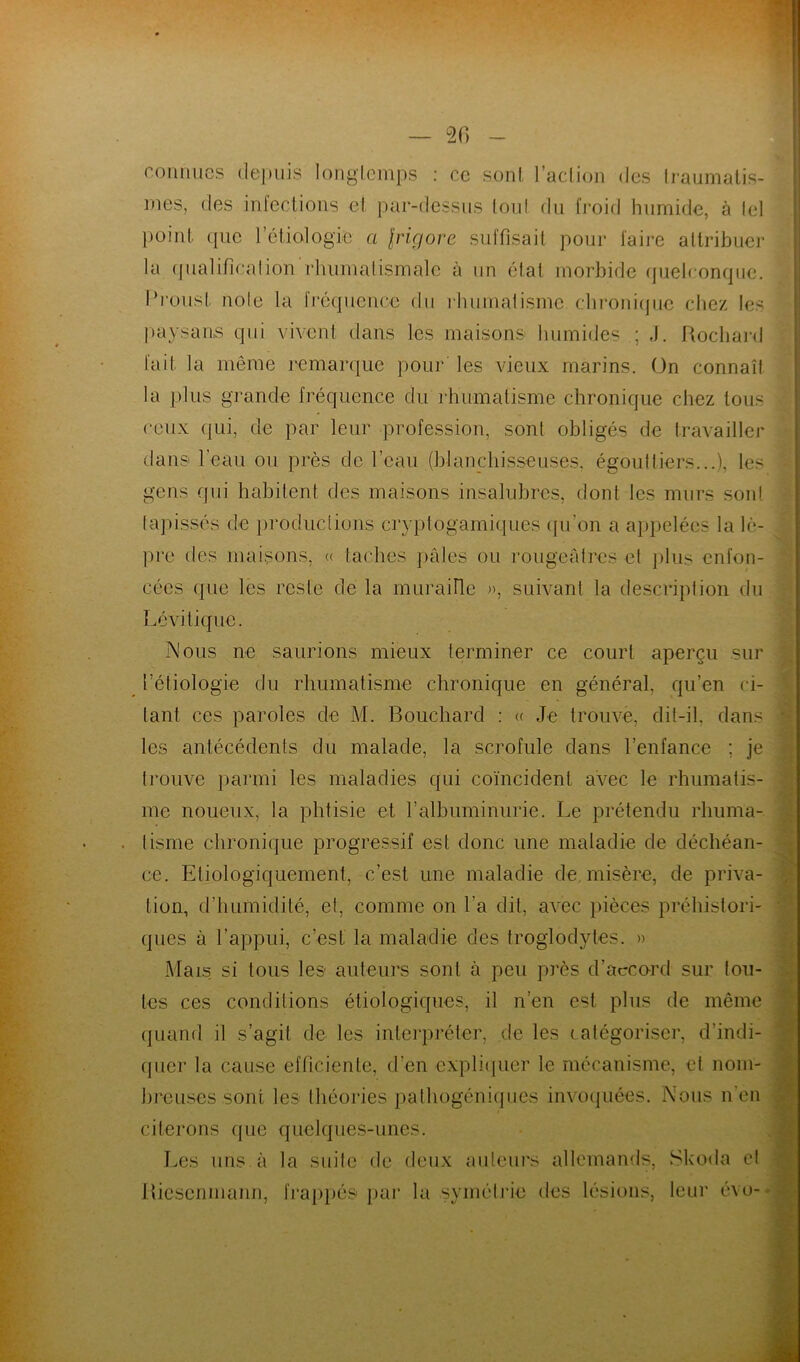connues depuis longtemps : ce sont l’action des traumatis- mes, des infections et par-dessus tout du froid humide, à tel point que l'étiologie a \rigore suffisait pour faire attribuer la qualification‘rhumatismale à un état morbide quelconque. Proust noie la fréquence du rhumatisme chronique chez les paysans qui vivent dans les maisons humides ; J. Rocliard fait la même remarque pour les vieux marins. On connaît la plus grande fréquence du rhumatisme chronique chez tous ceux qui, de par leur profession, sont obligés de travailler dans l'eau ou près de l’eau (blanchisseuses, égout tiers...), le- gens qui habitent des maisons insalubres, dont les murs sont tapissés de productions cryptogamiques qu’on a appelées la lè- pre des maisons, « taches pâles ou rougeâtres et plus enfon- cées <pie les reste de la muraille », suivant la description du Lévi tique. Nous ne saurions mieux terminer ce court aperçu sur l’étiologie du rhumatisme chronique en général, qu’en ci- tant ces paroles de M. Bouchard : « Je trouve, dit-il, dans les antécédents du malade, la scrofule dans l’enfance ; je trouve parmi les maladies qui coïncident avec le rhumatis- me noueux, la phtisie et l’albuminurie. Le prétendu rhuma- tisme chronique progressif est donc une maladie de déchéan- ce. Etiologiquement, c’est une maladie de misère, de priva- tion, d’humidité, et, comme on l'a dit, avec pièces préhistori- ques à l’appui, c’est la maladie des troglodytes. » Mais si tous les auteurs sont à peu près d’accord sur tou- tes ces conditions étiologiques, il n’en est plus de même quand il s’agit de les interpréter, de les catégoriser, d’indi- quer la cause efficiente, d'en expliquer le mécanisme, et nom- breuses sont les théories pathogéniques invoquées. Nous n'en citerons que quelques-unes. Les uns. à la suite de deux auteurs allemands, Skoda et Bicscnmann, frappés par la symétrie des lésions, leur évo-