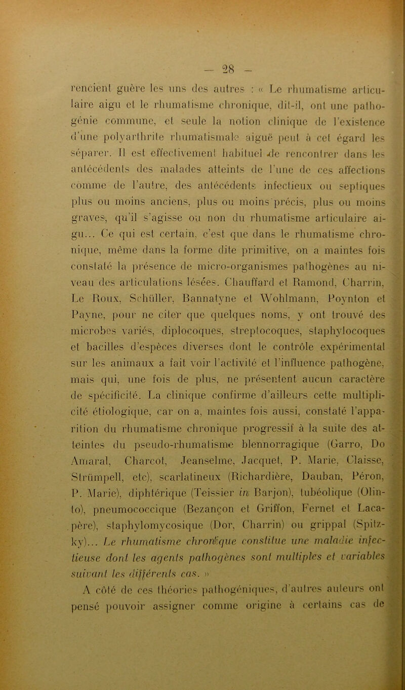 rendent guère les uns des autres : « Le rhumatisme articu- laire aigu et le rhumatisme chronique, dit-il, ont une patho- génie commune, et seule la notion clinique de l’existence d’une polyarlhrite rhumatismale aiguë peut à cet égard les séparer. Il est effectivement habituel -de rencontrer dans les antécédents des malades atteints de l’une de ces affections comme de l’autre, des antécédents infectieux ou septiques plus ou moins anciens, plus ou moins précis, plus ou moins graves-, qu’il s’agisse ou non du rhumatisme articulaire ai- gu... Ce qui est certain, c’est que dans le rhumatisme chro- nique, même dans la forme dite primitive, on a maintes fois constaté la présence de micro-organismes pathogènes au ni- veau des articulations lésées. Chauffard et Ramond, Charrin, Le Roux, Schüller, Bannatyne et Wohlmann, Poynton et Payne, pour ne citer que quelques noms, y ont trouvé des microbes variés, diplocoques, streptocoques, staphylocoques et bacilles d’espèces diverses dont le contrôle expérimental sur les animaux a fait voir l’activité et l’influence pathogène, mais qui, une fois de plus, ne présentent aucun caractère de spécificité. La clinique confirme d’ailleurs cette multipli- cité étiologique, car on a, maintes fois aussi, constaté l'appa- rition du rhumatisme chronique progressif à la suite des at- teintes du pseudo-rhumatisme blennorragique (Garro, Do Amaral, Charcot, Jeanselme, Jacquet, P. Marie, Claisse, Strümpell, etc), scarlatineux (Richardière, Dauban, Pérou, P. Marie), diphtérique (Teissier in Barjon), tubéolique (Olin- to), pneumococcique (Bezançon et Griffon, Fernet et Laca- . père), staphylomycosique (Dor, Charrin) ou grippal (Spitz- ky)... Le rhumatisme chronique constitue une maladie infec- tieuse dont les agents pathogènes sont multiples et variables suivant les différents cas. » A côté de ces théories pathogéniques, d autres auteurs ont pensé pouvoir assigner comme origine à certains cas de