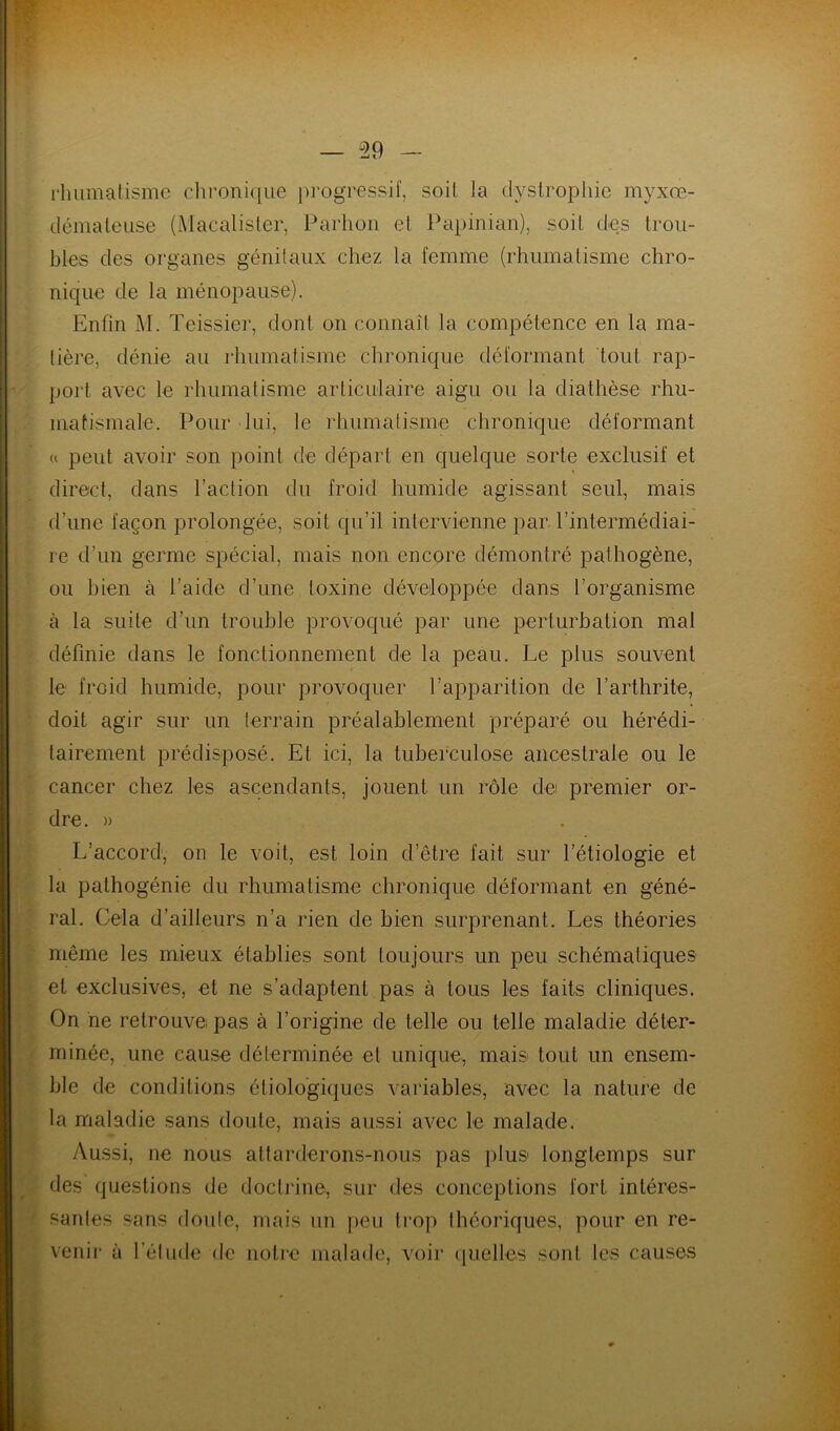 rhumatisme chronique progressif, soit fa dystrophie myxre- démateuse (Macalister, Parhon et Papinian), soit des trou- bles des organes génitaux chez la femme (rhumatisme chro- nique de la ménopause). Enfin M. Teissier, dont on connaît la compétence en la ma- tière, dénie au rhumatisme chronique déformant tout rap- port avec le rhumatisme articulaire aigu ou la diathèse rhu- matismale. Pour lui, le rhumatisme chronique déformant « peut avoir son point de départ en quelque sorte exclusif et direct, dans l’action du froid humide agissant seul, mais d’une façon prolongée, soit qu’il intervienne par l’intermédiai- re d’un germe spécial, mais non encore démontré pathogène, ou bien à l’aide d’une toxine développée dans l’organisme à la suite d’un trouble provoqué par une perturbation mal définie dans le fonctionnement de la peau. Le plus souvent le froid humide, pour provoquer l’apparition de l’arthrite, doit agir sur un terrain préalablement préparé ou hérédi- tairement prédisposé. Et ici, la tuberculose ancestrale ou le cancer chez les ascendants, jouent un rôle dei premier or- dre. » L’accord, on le voit, est loin d’être fait sur l’étiologie et la pathogénie du rhumatisme chronique déformant en géné- ral. Cela d’ailleurs n’a rien de bien surprenant. Les théories même les mieux établies sont toujours un peu schématiques et exclusives, et ne s’adaptent pas à tous les faits cliniques. On ne retrouve pas à l’origine de telle ou telle maladie déter- minée, une cause déterminée et unique, mais tout un ensem- ble de conditions étiologiques variables, avec la nature de la maladie sans doute, mais aussi avec le malade. Aussi, ne nous attarderons-nous pas plus longtemps sur des questions de doctrine, sur des conceptions fort intéres- santes sans doute, mais un peu trop théoriques, pour en re- venir à l’étude de notre malade, voir quelles sont les causes