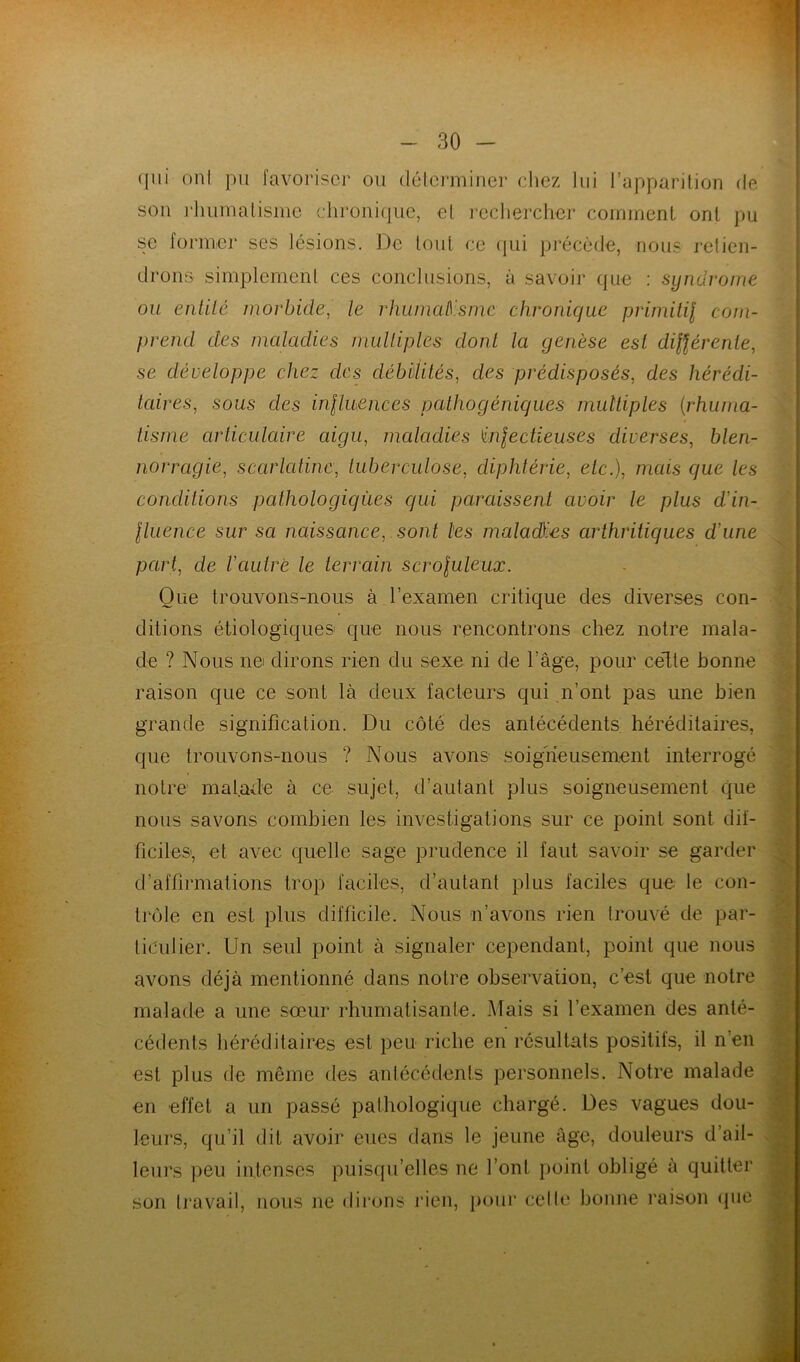 qui ont pu favoriser ou déterminer chez lui l’apparition de son rhumatisme chronique, et rechercher comment ont pu se former ses lésions. De tout ce qui précède, nous retien- drons simplement ces conclusions, à savoir que : syndrome ou entilé morbide, le rhumatisme chronique primitil com- prend des maladies multiples dont la genèse est différente, se développe chez des débilités, des prédisposés, des hérédi- taires, sous clés influences pathogéniques multiples (rhuma- tisme articulaire aigu, maladies infectieuses diverses, blen- norragie, scarlatine, tuberculose, diphtérie, etc.), mais que les concluions pathologiques qui paraissent avoir le plus d'in- fluence sur sa naissance, sont les maladies arthritiques d une part, de l'autre le terrain scrofuleux. Que trouvons-nous à l’examen critique des diverses con- ditions étiologiques que nous rencontrons chez notre mala- de ? Nous nei dirons rien du sexe ni de l’âge, pour celte bonne raison que ce sont là deux facteurs qui n’ont pas une bien grande signification. Du côté des antécédents héréditaires, que trouvons-nous ? Nous avons soigneusement interrogé notre malade à ce sujet, d’autant plus soigneusement que nous savons combien les investigations sur ce point sont dif- ficiles', et avec quelle sage prudence il faut savoir se garder d’affirmations trop faciles, d’autant plus faciles que le con- trôle en est plus difficile. Nous n’avons rien trouvé de par- ticulier. Un seul point à signaler cependant, point que nous avons déjà mentionné dans notre observation, c’est que notre malade a une sœur rhumatisante. Mais si l’examen des anté- cédents héréditaires est peu riche en résultats positits, il n’en est plus de même des antécédents personnels. Notre malade en effet a un passé pathologique chargé. Des vagues dou- leurs, qu’il dit avoir eues dans le jeune âge, douleurs d’ail- leurs peu intenses puisqu’elles ne font point obligé à quitter son travail, nous ne dirons rien, pour celle bonne raison que