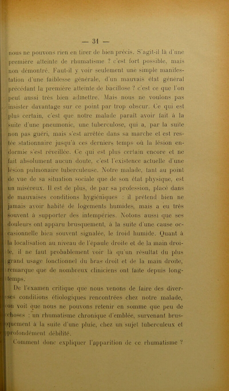 nous ne pouvons rien .en lirer de bien précis. S’agit-iI là d’une première atteinte de rhumatisme ? c’est, fort possible, mais non démontré. Faut-il y voir seulement une simple manifes- tation d’une faiblesse générale, d’un mauvais état général précédant la première atteinte de bacillose ? c’est ce que l’on peut aussi très bien admettre. Mais nous ne vouions pas insister davantage sur ce point par trop obscur. Ce qui est plus certain, c’est que notre malade paraît avoir fait à la suite d’une pneumonie, une tuberculose, qui a, par la suite non pas guéri, mais s’est arrêtée dans sa marche et est res- tée stationnaire jusqu'à ces derniers temps où la lésion en- dormie s’est réveillée. Ce qui est plus certain encore et ne fait absolument aucun doute, c’est l'existence actuelle d’une lésion pulmonaire tuberculeuse. Notre malade, tant au point de vue de sa situation sociale que de son état physique, est un miséreux. Il est de plus, de par sa profession, placé dans de mauvaises conditions hygiéniques : il prétend bien ne jamais avoir habité de logements humides, mais a eu très souvent à supporter des intempéries. Notons aussi que ses douleurs ont apparu brusquement, à la suite d’une cause oc- casionnelle bien souvent signalée, le froid humide. Quant à la localisation au niveau de l’épaule droite et de la main droi- te, il ne faut probablement voir là qu’un résultat du plus grand usage fonctionnel du bras droit et de la main droite, remarque que de nombreux cliniciens ont faite depuis long- temps.' De l’examen critique que nous venons de faire des diver- ses conditions étiologiques rencontrées chez notre malade, on voit que nous ne pouvons retenir en somme que peu de choses : un rhumatisme chronique d’emblée, survenant brus- quement à la suite d’une pluie, chez un sujet tuberculeux cl profondément débilité. Commenl donc expliquer l’apparition de ce rhumatisme V