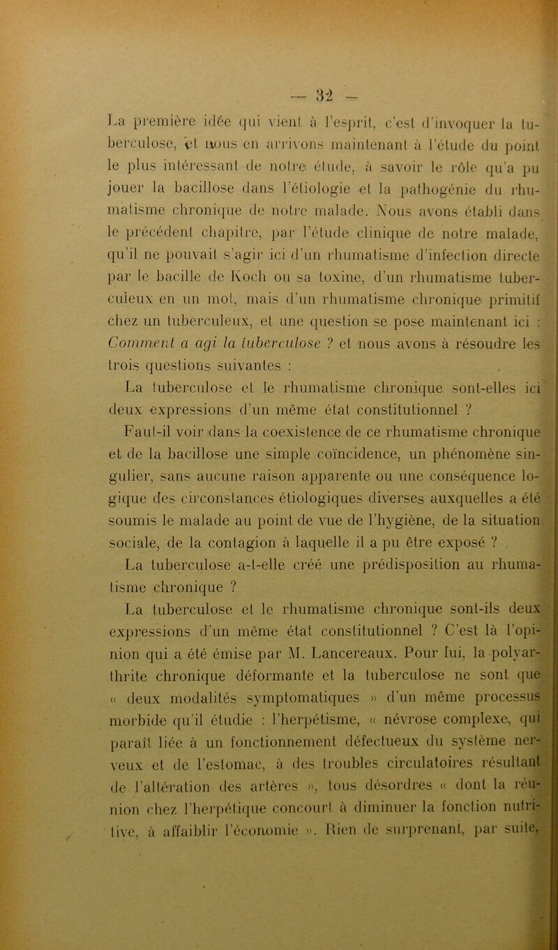 * v> _ La première idée qui vient à l’esprit, c’est d’invoquer la tu- berculose, et nous en arrivons maintenant à l’étude du point le plus intéressant de notre étude, à savoir le rôle qu’a pu jouer la bacillose dans l’étiologie et la pathogénie du rhu- matisme chronique de notre malade. Nous avons établi dans le précédent chapitre, par l’étude clinique de notre malade, qu’il ne pouvait s’agir ici d’un rhumatisme d’infection directe par le bacille de Koch ou sa toxine, d’un rhumatisme tuber- culeux en un mot, mais d’un rhumatisme chronique primitif chez un tuberculeux, et une question se pose maintenant ici : Comment a agi la tuberculose ? et nous avons à résoudre les trois questions suivantes : La tuberculose et le rhumatisme chronique sont-elles ici deux expressions d’un même état constitutionnel Y Faut-il voir dans la coexistence de ce rhumatisme chronique et de la bacillose une simple coïncidence, un phénomène sin- gulier, sans aucune raison apparente ou une conséquence lo- gique des circonstances étiologiques diverses auxquelles a été . soumis le malade au point de vue de l’hygiène, de la situation sociale, de la contagion à laquelle il a pu être exposé Y . La tuberculose a-t-elle créé une prédisposition au rhuma- tisme chronique ? La tuberculose et le rhumatisme chronique sont-ils deux expressions d’un même état constitutionnel ? C’est là l’opi- nion qui a été émise par M. Lancereaux. Pour fui, la polyar- thrite chronique déformante et la tuberculose ne sont que « deux modalités symptomatiques » d’un même processus morbide qu’il étudie : ['herpétisme, « névrose complexe, qui paraît liée à un fonctionnement défectueux du système ner- veux et de l’estomac, à des troubles circulatoires résultant de l’altération des artères », tous désordres « dont la réu- nion chez l’herpétique concourt à diminuer la fonction nutri- tive, à affaiblir l’économie ». Rien de surprenant, par suite,