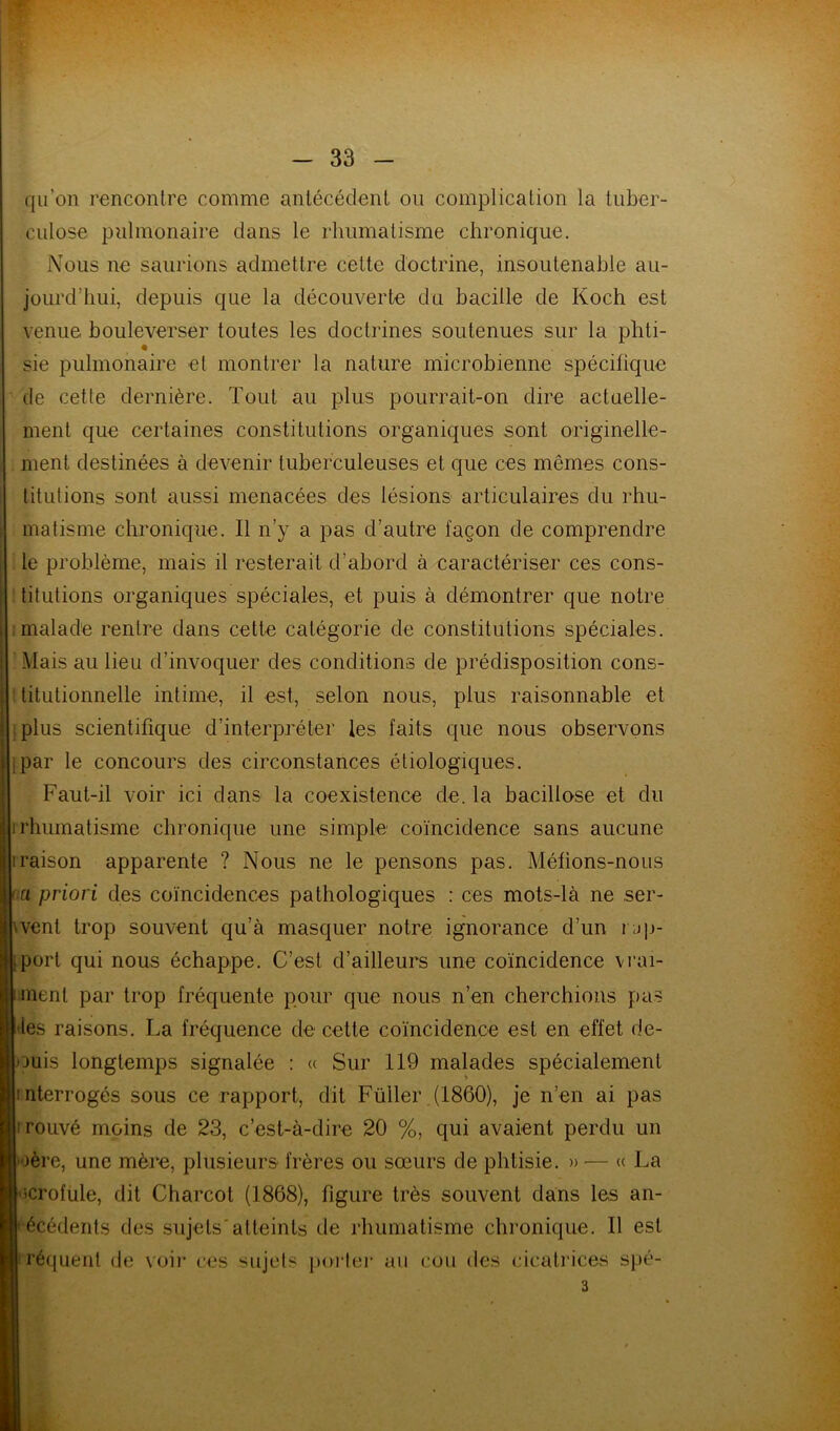 qu’on rencontre comme antécédent ou complication la tuber- culose pulmonaire dans le rhumatisme chronique. Nous ne saurions admettre cette doctrine, insoutenable au- jourd’hui, depuis que la découverte du bacille de Koch est venue bouleverser toutes les doctrines soutenues sur la phti- sie pulmonaire et montrer la nature microbienne spécifique de cette dernière. Tout au plus pourrait-on dire actuelle- ment que certaines constitutions organiques sont originelle- ment destinées à devenir tuberculeuses et que ces mêmes cons- titutions sont aussi menacées des lésions articulaires du rhu- matisme chronique. Il n’y a pas d’autre façon de comprendre le problème, mais il resterait d’abord à caractériser ces cons- titutions organiques spéciales, et puis à démontrer que notre ; malade rentre dans cette catégorie de constitutions spéciales. Mais au lieu d’invoquer des conditions de prédisposition cons- titutionnelle intime, il est, selon nous, plus raisonnable et plus scientifique d’interpréter les faits que nous observons jpar le concours des circonstances étiologiques. Faut-il voir ici clans la coexistence de. la bacillose et du i rhumatisme chronique une simple coïncidence sans aucune iraison apparente ? Nous ne le pensons pas. Méfions-nous oa priori des coïncidences pathologiques : ces mots-là ne ser- vent trop souvent qu’à masquer notre ignorance d’un rup- i;port qui nous échappe. C’est d’ailleurs une coïncidence vrai- ment par trop fréquente pour que nous n’en cherchions pas les raisons. La fréquence de cette coïncidence est en effet de- puis longtemps signalée : « Sur 119 malades spécialement interrogés sous ce rapport, dit Füller (1860), je n’en ai pas irouvé moins de 23, c’est-à-dire 20 %, qui avaient perdu un 1ère, une mère, plusieurs frères ou sœurs de phtisie. » — « La J-scrofule, dit Charcot (1868), figure très souvent dans les an- técédents des sujets'atteints de rhumatisme chronique. Il est fréquent de voir ces sujets porter au cou des cicatrices spé-